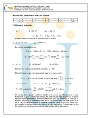 UNIVERSIDAD NACIONAL ABIERTA Y A DISTANCIA – UNAD
ESCUELA DE CIENCIAS BÁSICAS, TECNOLOGÍA E INGENIERÍA
CONTENIDO DIDÁCTICO DEL CURSO: 201015 – TERMODINÁMICA
Respuestas a preguntas de selección múltiple
1. d 2. b 3. a 4. b 5. c
6. a 7. c 8. b 9. c 10. b
Problemas de aplicación
1. ?Q kJW 50 kJU 40
kJkJkJWUQ 105040 
El signo positivo indica que se transfiere calor al sistema.
2. kcalQ 12001  kcalQ 8002 
La primera ley establece que
kcalkcalQQQcicloWciclo 400)8001200(21 
kW
kcal
kJ
suto
ciclos
ciclo
kcal
W 1117)187.4)(
min
60)(
min
40)(400(
..

3. ?U kcalH 1000 kJW 1000
Si la presión permanece constante entonces HQ 
El cambio de emergía interna se calcula a partir de la primera ley
kcal
kJ
kcal
kJkcalWHWQU 761)
187.4
1
)(1000()1000( 
4. molesn 5.2 )ln(
1
2
V
V
nRTQWcteT  12 2VV 
kJ
moles
kmol
K
Kkmol
kJ
molesW 48.52ln)
1000
1
)(380)(
.
314.8)(5.2( 
5. Como el proceso que se realiza es isobárico, la primera ley establece que el calor
transferido es igual al cambio de entalpía. En las tablas de vapor o utilizando cualquier
software sobre propiedades termodinámicas del agua se determina el valor de la
entalpía inicial bajo la consideración de que la calidad del vapor inicial es igual a 1. Al
ceder calor al medio ambiente, el vapor se condensa, hasta alcanzar un nuevo valor
de entalpía, el cual se determina mediante el calor transferido. Con este valor y con
las condiciones de saturación se encuentra la calidad al final del proceso.
 
