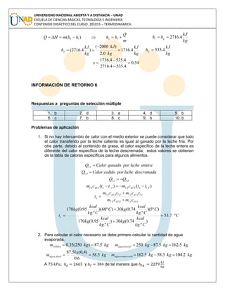 UNIVERSIDAD NACIONAL ABIERTA Y A DISTANCIA – UNAD
ESCUELA DE CIENCIAS BÁSICAS, TECNOLOGÍA E INGENIERÍA
CONTENIDO DIDÁCTICO DEL CURSO: 201015 – TERMODINÁMICA
m
Q
hhhhmHQ  1212 )(
kg
kJ
hh g 4.27161 
kg
kJ
kg
kJ
kg
kJ
h 4.1716
0.2
)2000(
)4.2716(2 


kg
kJ
hf 4.535
54.0
4.5354.2716
4.5354.1716



x
INFORMACIÓN DE RETORNO 6
Respuestas a preguntas de selección múltiple
1. b 2. d 3. a 4. d 5. b
6. c 7. b 8. c 9. b 10. b
Problemas de aplicación
1. Si no hay intercambio de calor con el medio exterior se puede considerar que todo
el calor transferido por la leche caliente es igual al ganado por la leche fría. Por
otra parte, debido al contenido de grasa, el calor específico de la leche entera es
diferente del calor específico de la leche descremada; estos valores se obtienen
de la tabla de calores específicos para algunos alimentos.
enteralecheporganadoCalorQ el .
descremadalecheporcedidoCalorQ dl .
dlel QQ .. 
)()( ...... dledpldleleeplel ttcmttcm 
epleldpldl
elepleldldpldl
e
cmcm
tcmtcm
t
....
......



C
Ckg
kcal
kg
Ckg
kcal
kg
C
Ckg
kcal
kgC
Ckg
kcal
kg
te º7.53
)
.º
74.0(30)
.º
95.0(170
)º5)(
.º
74.0(30)º60)(
.º
95.0(170




2. Para calcular el calor necesario se debe primero calcular la cantidad de agua
evaporada.
kgkgmsólidos 5.87)250(35.0  kgkgkgm inicialagua 5.1625.87250 
kg
kg
m finalagua 3.58
6.0
)4,0(5.87
 kgkgkgm evaporadaagua 2.1043.585.162 
A , y de tal manera que
 