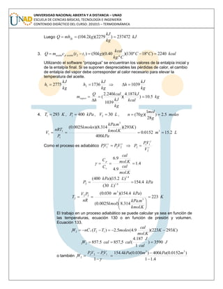 UNIVERSIDAD NACIONAL ABIERTA Y A DISTANCIA – UNAD
ESCUELA DE CIENCIAS BÁSICAS, TECNOLOGÍA E INGENIERÍA
CONTENIDO DIDÁCTICO DEL CURSO: 201015 – TERMODINÁMICA
Luego kJ
kg
kJ
kgmhQ fg 237472)2279)(2.104( 
3. kcalCC
Ckg
kcal
kgttcmQ aceitepaceite 2240)º18º130)(
.º
40.0)(50()( 12 
Utilizando el software “propagua” se encuentran los valores de la entalpía inicial y
de la entalpía final. Si se suponen despreciables las pérdidas de calor, el cambio
de entalpía del vapor debe corresponder al calor necesario para elevar la
temperatura del aceite.
kg
kJ
h 27751 
kg
kJ
h 17362  
kg
kJ
h 1039
kg
kcal
kJ
kg
kJ
kcal
h
Q
mvapor 5.10)
187.4
)(
1039
240.2
( 


4. KT 2931  , kPaP 4001  , LV 302  , moles
g
mol
gn 5.2)
28
1
)(70( 
Lm
kPa
K
Kkmol
mkPa
kmoles
P
nRT
V 2.150152.0
400
)293)(
.
.
314.8)(0025.0(
3
3
1
1
1 
Como el proceso es adiabático

2211 VPVP   

2
11
2
V
VP
P 
4.1
.
9.4
.
9.6

Kmol
cal
Kmol
cal
C
C
v
p

kPa
L
LkPa
P 4.154
)30(
)2.15)(400(
4.1
4.1
2 
K
Kkmol
mkPa
kmol
kPam
nR
PV
T 223
.
.
314.8)0025.0(
)4.154)(030.0(
3
3
22
2 







El trabajo en un proceso adiabático se puede calcular ya sea en función de
las temperaturas, ecuación 130 o en función de presión y volumen.
Ecuación 133.
)293223)(
.
9.4(5.2)( 1221 KK
Kmol
cal
molesTTCnW v 
J
cal
J
calcalW 3590)
1
187.4
(5,8575.85721 
o también
4.11
)0152.0(400)030.0(4.154
1
33
1122
21






mkPamkPaVPVP
W

 