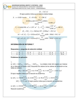UNIVERSIDAD NACIONAL ABIERTA Y A DISTANCIA – UNAD
ESCUELA DE CIENCIAS BÁSICAS, TECNOLOGÍA E INGENIERÍA
CONTENIDO DIDÁCTICO DEL CURSO: 201015 – TERMODINÁMICA
kJW 62.321 
El signo positivo indica que el sistema realiza trabajo.
5. kmolesn 020.0 kPaP 501  KT 3001 
3
3
1 998.0
50
)300)(
.
.
314.8)(020.0(
m
kPa
K
Kkmol
mkPa
kmol
V 
33
2 597.1)998.0)(60.1( mmV  K
m
m
K
V
V
TT 480)
998.0
597.1
(300 3
3
1
2
12 
kJmkPaVVPW 9.29)998.0597.1(50)( 3
1221 
kJK
Kkmol
kJ
kmolTTCnU v 2.88)300480)(
.
5.24(02.0)( 12 
kJK
Kkmol
kJ
kmolTTCnH p 9.119)300480)(
.
3.33(02.0)( 12 
INFORMACIÓN DE RETORNO 7
Respuestas a preguntas de selección múltiple
1. b 2. d 3. c 4. a 5. b
6. d 7. c 8. b 9. b 10. a
Problemas de aplicación
1.
a) o
fNH
o
OfH
o
fNO
o
R ggg
HHHH )(3)(2)(
464  La entalpía molar del oxígeno por tratarse
de un elemento es igual a cero. Buscando los valores de los calores de formación en las
tablas se obtiene:
kcal
mol
kcal
mol
kcal
mol
kcal
H o
R 8.214)04.11(4)80.57(6)60.21(4 
El signo negativo indica que la reacción es exotérmica.
b) )91.193()23.98(2)06.22(2)90.330(
mol
kcal
mol
kcal
mol
kcal
mol
kcal
H o
R 
kcalH o
R 35.15 . El signo positivo indica que la reacción es endotérmica
c) kcal
mol
kcal
mol
kcal
mol
kcal
H o
R 58.15)32.68()90.151()80.235( 
Reacción exotérmica
 