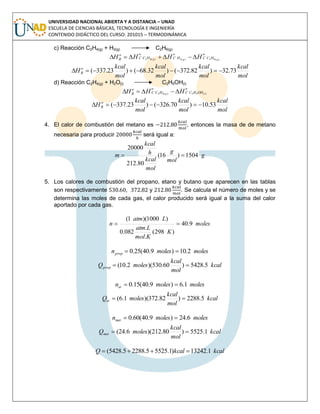 UNIVERSIDAD NACIONAL ABIERTA Y A DISTANCIA – UNAD
ESCUELA DE CIENCIAS BÁSICAS, TECNOLOGÍA E INGENIERÍA
CONTENIDO DIDÁCTICO DEL CURSO: 201015 – TERMODINÁMICA
c) Reacción C2H4(g) + H2(g) C2H6(g)
o
HCC
o
HC
o
HCC
o
R ggg HHHH )(62)(2)(42 
mol
kcal
mol
kcal
mol
kcal
mol
kcal
H o
R 73.32)82.372()32.68()23.337( 
d) Reacción C2H4(g) + H2O(l) C2H5OH(l)
o
OHHCC
o
HCC
o
R lg HHH )(52)(42 
mol
kcal
mol
kcal
mol
kcal
H o
R 53.10)70.326()23.337( 
4. El calor de combustión del metano es , entonces la masa de de metano
necesaria para producir será igual a:
g
mol
g
mol
kcal
h
kcal
m 1504)16(
80.212
20000

5. Los calores de combustión del propano, etano y butano que aparecen en las tablas
son respectivamente , y . Se calcula el número de moles y se
determina las moles de cada gas, el calor producido será igual a la suma del calor
aportado por cada gas.
moles
K
Kmol
Latm
Latm
n 9.40
)298(
.
.
082.0
)1000)(1(

molesmolesnprop 2.10)9.40(25.0 
kcal
mol
kcal
molesQprop 5.5428)60.530)(2.10( 
molesmolesnet 1.6)9.40(15.0 
kcal
mol
kcal
molesQet 5.2288)82.372)(1.6( 
molesmolesnmet 6.24)9.40(60.0 
kcal
mol
kcal
molesQmet 1.5525)80.212)(6.24( 
kcalkcalQ 1.13242)1.55255.22885.5428( 
 