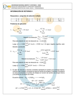 UNIVERSIDAD NACIONAL ABIERTA Y A DISTANCIA – UNAD
ESCUELA DE CIENCIAS BÁSICAS, TECNOLOGÍA E INGENIERÍA
CONTENIDO DIDÁCTICO DEL CURSO: 201015 – TERMODINÁMICA
INFORMACIÓN DE RETORNO 8
Respuestas a preguntas de selección múltiple
1. b 2. c 3. a 4. d 5. c
6. c 7. b 8. b 9. d 10. a
Problemas de aplicación
1. kmol
kmol
kg
kg
n OH 10
18
180
2
 kmol
kmol
kg
kg
nKOH 2
56
112

Relación de disolución kmol
kmol
kmol
n
n
KOH
OH
5
2
102

Para esta relación el calor de disolución es
Luego kcalkmol
kmol
kcal
Q 23200)2)(11600(  . El signo negativo significa calor
liberado o producido.
2. kmol
kmol
kg
kg
n OH 39.1
18
0.25
2
 kmol
kmol
kg
kg
nHCl 247.0
45.36
)36.0)(0.25(

Relación de disolución kmol
kmol
kmol
n
n
KOH
OH
63.5
247.0
39.12

Para esta relación el calor de disolución es
Luego kcalkmol
kmol
kcal
Q 3754)247.0)(15200( 
3. El calor de reacción a volumen constaste representa el cambio en la energía interna,
mientras que a presión constante es igual al cambio de entalpía. Entonces el problema
se reduce a encontrar el cambio de entalpía en función del cambio de energía interna
y el cambio en el número de moles.
Ecuación química H2(g) + (1/2)O2(g) H2O(l)
)(RTnUH 
kmol
kcal
kmol
mol
mol
g
g
kcal
U 67450)
1000
)(0.2)(
0.2
45.67
( 


mol
kcal
K
Kkmol
kcal
kmol
kcal
H 68338)298)(
.
987.1))(5.01(0()67450( 
 