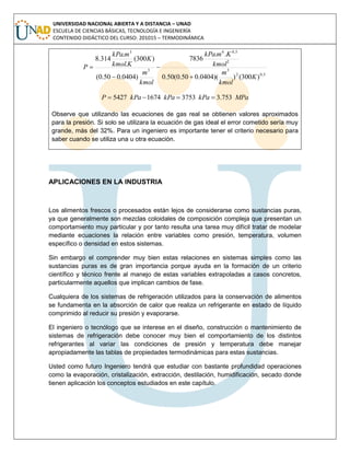 UNIVERSIDAD NACIONAL ABIERTA Y A DISTANCIA – UNAD
ESCUELA DE CIENCIAS BÁSICAS, TECNOLOGÍA E INGENIERÍA
CONTENIDO DIDÁCTICO DEL CURSO: 201015 – TERMODINÁMICA
5,02
3
2
5,06
3
3
)300())(0404.050.0(50.0
..
7836
)0404.050.0(
)300(
.
.
314.8
K
kmol
m
kmol
KmkPa
kmol
m
K
Kkmol
mkPa
P




MPakPakPakPaP 753.3375316745427 
Observe que utilizando las ecuaciones de gas real se obtienen valores aproximados
para la presión. Si solo se utilizara la ecuación de gas ideal el error cometido sería muy
grande, más del 32%. Para un ingeniero es importante tener el criterio necesario para
saber cuando se utiliza una u otra ecuación.
APLICACIONES EN LA INDUSTRIA
Los alimentos frescos o procesados están lejos de considerarse como sustancias puras,
ya que generalmente son mezclas coloidales de composición compleja que presentan un
comportamiento muy particular y por tanto resulta una tarea muy difícil tratar de modelar
mediante ecuaciones la relación entre variables como presión, temperatura, volumen
específico o densidad en estos sistemas.
Sin embargo el comprender muy bien estas relaciones en sistemas simples como las
sustancias puras es de gran importancia porque ayuda en la formación de un criterio
científico y técnico frente al manejo de estas variables extrapoladas a casos concretos,
particularmente aquellos que implican cambios de fase.
Cualquiera de los sistemas de refrigeración utilizados para la conservación de alimentos
se fundamenta en la absorción de calor que realiza un refrigerante en estado de líquido
comprimido al reducir su presión y evaporarse.
El ingeniero o tecnólogo que se interese en el diseño, construcción o mantenimiento de
sistemas de refrigeración debe conocer muy bien el comportamiento de los distintos
refrigerantes al variar las condiciones de presión y temperatura debe manejar
apropiadamente las tablas de propiedades termodinámicas para estas sustancias.
Usted como futuro Ingeniero tendrá que estudiar con bastante profundidad operaciones
como la evaporación, cristalización, extracción, destilación, humidificación, secado donde
tienen aplicación los conceptos estudiados en este capítulo.
 