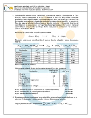 UNIVERSIDAD NACIONAL ABIERTA Y A DISTANCIA – UNAD
ESCUELA DE CIENCIAS BÁSICAS, TECNOLOGÍA E INGENIERÍA
CONTENIDO DIDÁCTICO DEL CURSO: 201015 – TERMODINÁMICA
4. Si la reacción se realizara a condiciones normales de presión y temperatura, el calor
liberado debe corresponder al producido durante la reacción. Ahora bien, como los
productos de combustión salen a temperaturas más altas, parte del calor generado en
la reacción se emplea en el calentamiento de los gases de combustión, el cambio de
fase del agua y calentamiento del exceso de aire (oxígeno y nitrógeno). Entonces el
calor liberado en este proceso corresponde al calor generado por la reacción menos el
calor utilizado en aumentar la entalpía de los productos de combustión y el exceso de
aire de 25 ºC hasta 900 ºC.
Reacción de combustión a condiciones normales
CH4(g) + 2O2(g) CO2(g) + 2H2O(l)
Reacción balanceada considerando el exceso de aire utilizado y salida de gases a
900 ºC.
CH4(g) + 4,8(O2(g) +3.76N2(g)) CO2(g) + 2H2O(g) + 2.8O2(g) + 18.0N2(g)
Sustancias
o
fH
o
CH
o
H 298
o
H 900
Metano -74873 -890303 10029 41388
Oxígeno 0 ---- 8659 27921
Gas carbónico -393522 ---- 9359 37421
Agua líquida -285830 ---- ----- -----
Agua gaseosa -241826 ---- 9904 31960
Nitrógeno 0 ---- 8664 26907
Datos: entalpías en kJ/kmol
Cambios de entalpía de los productos de combustión y aire en exceso
Sustancias
Coeficientes
(kmoles)
o
H (kJ)
Metano ----
Oxígeno 2,8 53934
Gas carbónico 1 28062
Agua líquida (evaporación) 2 88008
Agua gaseosa 2 44112
Nitrógeno 18 328374
Cambio global de entalpía 542490
Calor liberado durante la combustión de un kmol de metano 890303 kJ
Calor utilizado para el cambio global de entalpía 542490 kJ
Calor liberado a medio exterior 347813 kJ
5. Para calcular la temperatura de llama adiabática se sigue la secuencia ilustrada en el
ejemplo 37. Los datos iniciales son los mismos del problema anterior.
Según primera ley para este sistema metano298)(
o
fP
oo
T
o
fP HHHHn 
 