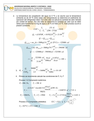 UNIVERSIDAD NACIONAL ABIERTA Y A DISTANCIA – UNAD
ESCUELA DE CIENCIAS BÁSICAS, TECNOLOGÍA E INGENIERÍA
CONTENIDO DIDÁCTICO DEL CURSO: 201015 – TERMODINÁMICA
2. La temperatura de congelación del agua es 0 ºC y se asume que la temperatura
ambiente es de 25 ºC entre estas dos temperaturas se determina el coeficiente de
operación del refrigerador ideal. Con este valor se calcula la cantidad de calor retirada
por unidad de tiempo. Por otro lado se determina la cantidad de calor que se debe
retirar para transformar 5.0 kg de agua a 25 ºC en hielo a 0 ºC. Este proceso ocurre a
presión constante.
92.10
)273298(
273





K
K
TT
T
COP
fc
f
s
kJ
s
kJ
WCOPQ sf 84.21)0.2(92.10)( 
latentesencible QQQ 
calC
Cg
cal
gtmcQ psencible 125000)º25)(
.º
0.1(5000 
cal
g
cal
ghmQ fusiónlatente 398500)7.79(5000)( 
calcalcalQ 523500398500125000 
s
kcal
kJ
cal
kcal
s
kJ
cal
Q
Q
t
f
100)
1
187.4
)(
1000
1
(
84.21
523500
.

3. kW
s
h
h
kJh
kJ
COP
Q
W
BC
c
s 10)
3600
1
)((36000
5.2
90000

4. Primero se recomienda calcular las condiciones de P, V y T
Proceso 1-2 Compresión isotérmica
KTPakP 290,80 11 
Lm
kPa
K
Kkmol
mkPa
kmolx
V 53.700753.0
80
)290)(
.
.
314.8)(105.2(
3
3
4
1 

L
kPa
kPa
L
P
P
VVKTTkPaP 02.6)
100
80
)(53.7()(290,100
2
1
12122 
Proceso 2-3 Compresión adiabática

2233 VPVP  y
)
1
(
3
2
23









P
P
TT
KCT 1200273º9273 
 