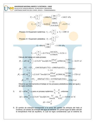UNIVERSIDAD NACIONAL ABIERTA Y A DISTANCIA – UNAD
ESCUELA DE CIENCIAS BÁSICAS, TECNOLOGÍA E INGENIERÍA
CONTENIDO DIDÁCTICO DEL CURSO: 201015 – TERMODINÁMICA
kPakPa
T
T
PP 14413
1200
290
)100(
)
4,11
4,1
()
1
(
3
2
23 














L
kPa
kPa
L
P
P
VV 173.0
413.14
100
)02.6(
4,1
11
3
2
23 













Proceso 3-4 Expansión isotérmica 






4
3
34
P
P
VV y KT 12004 
Proceso 4-1 Expansión adiabática
)
1
(
4
1
14










T
T
PP
kPakPaP 11530
1200
290
80
)
4,11
4,1
(
4 







L
kPa
kPa
L
P
P
VV 216.0)
11530
14413
)(173.0(
4
3
34 






Cálculo del trabajo en cada proceso
kJ
L
L
K
Kkmol
mkPa
kmolx
V
V
nRTW 135,0
53.7
02.6
ln)290)(
.
.
314.8)(105.2(ln
3
4
1
2
121 











 
kJ
LkPaLkPaVPVP
W 6.4728
4.11
)02.6)(100()173.0)(14413(
1
2233
32 







kJ
L
L
K
Kkmol
mkPa
kmolx
V
V
nRTW 1728
108.0
216.0
ln)1200)(
.
.
314.8)(105.2(ln
3
4
3
4
343 











 
kJ
LkPaLkPaVPVP
W 2.4720
4.11
)216.0)(11530()53.7)(80(
1
4411
14 







Observe que teóricamente el trabajo en los procesos adiabáticos debe ser igual y
de signo contrario.
5. )ln(
1
2
V
V
nRS  y para un proceso isotérmico
2
1
1
2
P
P
V
V
 , entonces
KkJ
P
P
Kkmol
kJ
kmolx
P
P
nRS /0144.0)
5.0
ln()
.
314.8)(105.2()ln(
1
13
2
1
 
K
J
S 4.14
6. El cambio de entropía corresponde a la suma del cambio de entropía del hielo al
fundirse y el cambio de entropía del agua al enfriarse. En primer lugar se debe calcular
la temperatura final de equilibrio, lo cual se logra considerando que el sistema es
 
