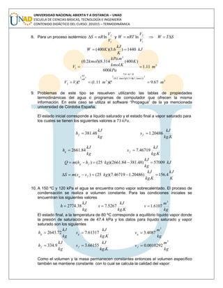 UNIVERSIDAD NACIONAL ABIERTA Y A DISTANCIA – UNAD
ESCUELA DE CIENCIAS BÁSICAS, TECNOLOGÍA E INGENIERÍA
CONTENIDO DIDÁCTICO DEL CURSO: 201015 – TERMODINÁMICA
8. Para un proceso isotérmico
1
2
ln
V
V
nRS  y
1
2
ln
V
V
nRTW   STW 
kJ
K
kJ
KW 1440)6.3)(400( 
3
3
1 11.1
600
)400(
.
.
314.8)(2.0(
m
kPa
K
Kkmol
mkPa
kmol
V 
3
)
./314.8)(2.0(
/6.3
(
3
)(
12 67.9)11.1( mmVV
kkmolkJkmol
KkJ
nR
S
ee 

9. Problemas de este tipo se resuelven utilizando las tablas de propiedades
termodinámicas del agua o programas de computador que ofrecen la misma
información. En este caso se utiliza el software “Propagua” de la ya mencionada
universidad de Córdoba España.
El estado inicial corresponde a líquido saturado y el estado final a vapor saturado para
los cuales se tienen los siguientes valores a .
kg
kJ
hf 48.381
Kkg
kJ
sf
.
20486.1
kg
kJ
hg 84.2661
Kkg
kJ
sf
.
46719.7
kJ
kg
kJ
kghhmQ fg 57009)48.38184.2661)(25()( 
K
kJ
Kkg
kJ
kgssmS fg 4.156
.
)20486.146719.7)(25()( 
10. A 150 ºC y 120 kPa el agua se encuentra como vapor sobrecalentado. El proceso de
condensación se realiza a volumen constante. Para las condiciones iniciales se
encuentran los siguientes valores
kg
kJ
h 38.2774
Kkg
kJ
s
.
5267.7
kg
m
v
3
6107.1
El estado final, a la temperatura de 80 ºC corresponde a equilibrio líquido vapor donde
la presión de saturación es de 47.4 kPa y los datos para líquido saturado y vapor
saturado son los siguientes
kg
kJ
hg 72.2643
Kkg
kJ
sg
.
61317.7
kg
m
vg
3
4087.3
kg
kJ
hf 9.334
Kkg
kJ
sf
.
66155.3
kg
m
vf
3
0010292.0
Como el volumen y la masa permanecen constantes entonces el volumen específico
también se mantiene constante con lo cual se calcula la calidad del vapor:
 