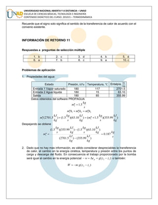 UNIVERSIDAD NACIONAL ABIERTA Y A DISTANCIA – UNAD
ESCUELA DE CIENCIAS BÁSICAS, TECNOLOGÍA E INGENIERÍA
CONTENIDO DIDÁCTICO DEL CURSO: 201015 – TERMODINÁMICA
Recuerde que el signo solo significa el sentido de la transferencia de calor de acuerdo con el
convenio existente.
INFORMACIÓN DE RETORNO 11
Respuestas a preguntas de selección múltiple
1. b 2. c 3. d 4. b 5. d
6. a 7. b 8. c 9. a 10. c
Problemas de aplicación
1. Propiedades del agua:
Estado Presión, Temperatura, Entalpía,
Entrada 1 Vapor saturado 180 117 2701.5
Entrada 2 Agua líquida 180 15 63.10
Salida 180 85 355.99
Datos obtenidos del software PROPAGUA
s
kg
m 5.1.2 
332211
... hmhmhm 
)99.355)(5.1()10.63)(5.1()5.2701( .. 11
kg
kJ
s
kg
m
kg
kJ
s
kg
kg
kJ
m 
Despejando se obtiene
s
kg
kg
kJ
kg
kJ
kg
kJ
s
kg
kg
kJ
s
kg
m 187.0
)99.355()5.2701(
)10.63)(5.1()99.355)(5.1(
.1 



2. Dado que no hay mas información, es válido considerar despreciables la transferencia
de calor, el cambio en la energía cinética, temperatura y presión entre los puntos de
carga y descarga del fluido. En consecuencia el trabajo proporcionado por la bomba
será igual al cambio en la energía potencial )( 12 zzgew p  o también:
)( 12
.
.
zzgmW 
 