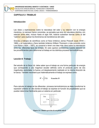 UNIVERSIDAD NACIONAL ABIERTA Y A DISTANCIA – UNAD
ESCUELA DE CIENCIAS BÁSICAS, TECNOLOGÍA E INGENIERÍA
CONTENIDO DIDÁCTICO DEL CURSO: 201015 – TERMODINÁMICA
CAPITULO 2: TRABAJO
Introducción
Las ideas y explicaciones sobre la naturaleza del calor y su relación con la energía
mecánica, no siempre fueron conocidas, se pensaba que eran de naturaleza distinta y sin
relación entre ellas, incluso hasta el siglo XIX, todavía subsistían teorías como la del
“calórico” para explicar los fenómenos de transferencia del calor.
Gracias a trabajos de científicos como el físico británico James Prescott Joule (1818 –
1889), y el matemático y físico también británico William Thomsom o más conocido como
Lord Kelvin (1824 – 1907), se comenzó a tener una idea más clara sobre la interrelación
entre los diferentes tipos de energía. En este capítulo centraremos nuestra atención en
los procedimientos para determinar el trabajo en los distintos procesos termodinámicos.
Lección 6: Trabajo
Del estudio de la física Ud. debe saber que el trabajo es una forma particular de energía
que corresponde a una magnitud escalar definida como el producto punto de dos
magnitudes vectoriales: la fuerza y el desplazamiento realizado en la misma dirección de
la fuerza. También recordará que matemáticamente el trabajo se expresa como:

2
1
FdxW Ecuación 35
Para calcular el trabajo en los diferentes procesos termodinámicos se debe transformar la
expresión anterior en otra donde el trabajo se exprese en función de propiedades que se
puedan determinar fácilmente para un sistema en particular.
Figura 13: Cilindro provisto de un pistón móvil
 
