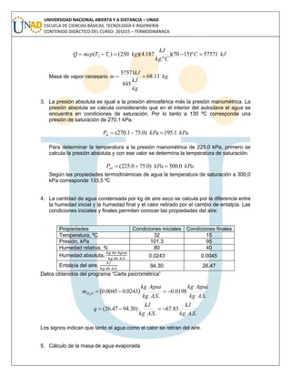 UNIVERSIDAD NACIONAL ABIERTA Y A DISTANCIA – UNAD
ESCUELA DE CIENCIAS BÁSICAS, TECNOLOGÍA E INGENIERÍA
CONTENIDO DIDÁCTICO DEL CURSO: 201015 – TERMODINÁMICA
kJC
Ckg
kJ
kgTTmcpQ 57571)º1570)(
.º
187.4)(250()( 12 
Masa de vapor necesario kg
kg
kJ
kJ
m 13.68
845
57571

3. La presión absoluta es igual a la presión atmosférica más la presión manométrica. La
presión absoluta se calcula considerando que en el interior del autoclave el agua se
encuentra en condiciones de saturación. Por lo tanto a 130 ºC corresponde una
presión de saturación de 270.1 kPa.
kPakPaPm 1.195)0.751.270( 
Para determinar la temperatura a la presión manométrica de 225,0 kPa, primero se
calcula la presión absoluta y con ese valor se determina la temperatura de saturación.
kPakPaPab 0.300)0.750.225( 
Según las propiedades termodinámicas de agua la temperatura de saturación a 300,0
kPa corresponde 133,5 ºC
4. La cantidad de agua condensada por kg de aire seco se calcula por la diferencia entre
la humedad inicial y la humedad final y el calor retirado por el cambio de entalpía. Las
condiciones iniciales y finales permiten conocer las propiedades del aire:
Propiedades Condiciones iniciales Condiciones finales
Temperatura, ºC 32 15
Presión, kPa 101.3 95
Humedad relativa, % 80 40
Humedad absoluta, 0.0243 0.0045
Entalpía del aire, 94.30 26.47
Datos obtenidos del programa “Carta psicrométrica”
 
..
0198.0
..
0243.00045.02
SAkg
Aguakg
SAkg
Aguakg
m OH 
..
83.67
..
)30.9447.26(
SAkg
kJ
SAkg
kJ
q 
Los signos indican que tanto el agua como el calor se retiran del aire.
5. Cálculo de la masa de agua evaporada
 