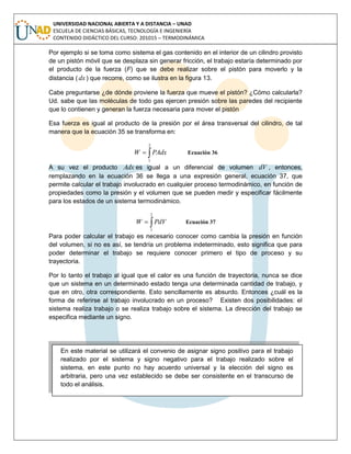 UNIVERSIDAD NACIONAL ABIERTA Y A DISTANCIA – UNAD
ESCUELA DE CIENCIAS BÁSICAS, TECNOLOGÍA E INGENIERÍA
CONTENIDO DIDÁCTICO DEL CURSO: 201015 – TERMODINÁMICA
Por ejemplo si se toma como sistema el gas contenido en el interior de un cilindro provisto
de un pistón móvil que se desplaza sin generar fricción, el trabajo estaría determinado por
el producto de la fuerza (F) que se debe realizar sobre el pistón para moverlo y la
distancia ( dx) que recorre, como se ilustra en la figura 13.
Cabe preguntarse ¿de dónde proviene la fuerza que mueve el pistón? ¿Cómo calcularla?
Ud. sabe que las moléculas de todo gas ejercen presión sobre las paredes del recipiente
que lo contienen y generan la fuerza necesaria para mover el pistón
Esa fuerza es igual al producto de la presión por el área transversal del cilindro, de tal
manera que la ecuación 35 se transforma en:

2
1
PAdxW Ecuación 36
A su vez el producto Adx es igual a un diferencial de volumen dV , entonces,
remplazando en la ecuación 36 se llega a una expresión general, ecuación 37, que
permite calcular el trabajo involucrado en cualquier proceso termodinámico, en función de
propiedades como la presión y el volumen que se pueden medir y especificar fácilmente
para los estados de un sistema termodinámico.

2
1
PdVW Ecuación 37
Para poder calcular el trabajo es necesario conocer como cambia la presión en función
del volumen, si no es así, se tendría un problema indeterminado, esto significa que para
poder determinar el trabajo se requiere conocer primero el tipo de proceso y su
trayectoria.
Por lo tanto el trabajo al igual que el calor es una función de trayectoria, nunca se dice
que un sistema en un determinado estado tenga una determinada cantidad de trabajo, y
que en otro, otra correspondiente. Esto sencillamente es absurdo. Entonces ¿cuál es la
forma de referirse al trabajo involucrado en un proceso? Existen dos posibilidades: el
sistema realiza trabajo o se realiza trabajo sobre el sistema. La dirección del trabajo se
especifica mediante un signo.
En este material se utilizará el convenio de asignar signo positivo para el trabajo
realizado por el sistema y signo negativo para el trabajo realizado sobre el
sistema, en este punto no hay acuerdo universal y la elección del signo es
arbitraria, pero una vez establecido se debe ser consistente en el transcurso de
todo el análisis.
 