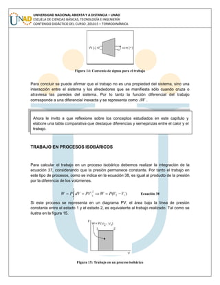 UNIVERSIDAD NACIONAL ABIERTA Y A DISTANCIA – UNAD
ESCUELA DE CIENCIAS BÁSICAS, TECNOLOGÍA E INGENIERÍA
CONTENIDO DIDÁCTICO DEL CURSO: 201015 – TERMODINÁMICA
Figura 14: Convenio de signos para el trabajo
Para concluir se puede afirmar que el trabajo no es una propiedad del sistema, sino una
interacción entre el sistema y los alrededores que se manifiesta sólo cuando cruza o
atraviesa las paredes del sistema. Por lo tanto la función diferencial del trabajo
corresponde a una diferencial inexacta y se representa como W .
Ahora le invito a que reflexione sobre los conceptos estudiados en este capítulo y
elabore una tabla comparativa que destaque diferencias y semejanzas entre el calor y el
trabajo.
TRABAJO EN PROCESOS ISOBÁRICOS
Para calcular el trabajo en un proceso isobárico debemos realizar la integración de la
ecuación 37, considerando que la presión permanece constante. Por tanto el trabajo en
este tipo de procesos, como se indica en la ecuación 38, es igual al producto de la presión
por la diferencia de los volúmenes.
 
2
1
12
2
1
)( VVPWPVdVPW Ecuación 38
Si este proceso se representa en un diagrama PV, el área bajo la línea de presión
constante entre el estado 1 y el estado 2, es equivalente al trabajo realizado. Tal como se
ilustra en la figura 15.
Figura 15: Trabajo en un proceso isobárico
 