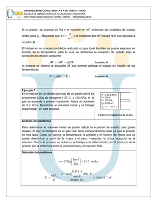 UNIVERSIDAD NACIONAL ABIERTA Y A DISTANCIA – UNAD
ESCUELA DE CIENCIAS BÁSICAS, TECNOLOGÍA E INGENIERÍA
CONTENIDO DIDÁCTICO DEL CURSO: 201015 – TERMODINÁMICA
Si la presión se expresa en Pa y el volumen en m3
, entonces las unidades de trabajo
serán julios (J). Recuerde que 2
m
N
Pa  y al multiplicar por m3
resulta N.m que equivale a
un julio (J).
El trabajo en un proceso isobárico realizado un gas ideal también se puede expresar en
función de la temperatura para lo cual se diferencia la ecuación de estado bajo la
condición de presión constante:
nRdTPdVW  Ecuación 39
Al integrar se obtiene la ecuación 35 que permite calcular el trabajo en función de las
temperaturas.
)( 12 TTnRW  Ecuación 40
Ejemplo 7
En el interior de un cilindro provisto de un pistón móvil se
encuentran 2.80g de nitrógeno a 27C y 150 KPa, si el
gas se expande a presión constante hasta un volumen
de 5.0 litros. Determine el volumen inicial y el trabajo
desarrollado en este proceso.
Figura 16: Expansión de un gas
Análisis del problema
Para determinar el volumen inicial se puede utilizar la ecuación de estado para gases
ideales. Si bien el nitrógeno es un gas real, tiene comportamiento ideal ya que la presión
es muy baja. Como se conoce la temperatura, la presión y el número de moles que se
puede determinar a partir de la masa y el peso molecular, la única incógnita es el
volumen. Como el proceso es isobárico el trabajo esta determinado por el producto de la
presión por la diferencia entre el volumen final y el volumen final.
Solución del problema
moles
g
mol
gn 10.0
28
1
80.2 






33
1
1
1 1066.1
150000
300)
.
314.8
(1.0
mx
Pa
K
Kmol
J
mol
P
nRT
V 

 