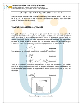 UNIVERSIDAD NACIONAL ABIERTA Y A DISTANCIA – UNAD
ESCUELA DE CIENCIAS BÁSICAS, TECNOLOGÍA E INGENIERÍA
CONTENIDO DIDÁCTICO DEL CURSO: 201015 – TERMODINÁMICA
JmxxPaVVPW 501)1066.1105)(150000()( 333
1221  
El signo positivo significa que el sistema realiza trabajo y esto es así debido a que se trata
de un proceso de expansión donde la presión del gas genera la fuerza que desplaza el
pistón en una determinada distancia.
TRABAJO EN PROCESOS ISOTÉRMICOS
Para poder determinar el trabajo en un proceso isotérmico es necesario realizar la
integración de la ecuación 37, para lo cual se debe conocer como cambia la presión al
variar el volumen, es decir debemos conocer la presión en función del volumen. Para un
sistema constituido por un gas ideal, esta relación se puede encontrar por medio de la
ecuación de estado. En ella el producto nRT es constante, por lo tanto la presión es igual
a la relación entre una constante y el volumen, como se indica en la ecuación 36.
V
K
V
nRT
P  Ecuación 41
Reemplazando el valor de la presión en la ecuación 37, se obtiene:

2
1
V
KdV
W Ecuación 42
)ln()ln(
1
2
2
1
2
1
V
V
KVK
V
dV
KW   Ecuación 43
Ahora, si se remplaza el valor de la constante K se llega a la ecuación 44 que permite
calcular el trabajo de gas ideal durante un proceso isotérmico. En un diagrama PV, el
trabajo realizado por el sistema se representa por el área bajo la curva como se indica en
la figura 17.
)ln(
1
2
V
V
nRTW  Ecuación 44
Figura 17: Trabajo en procesos isotérmicos
 