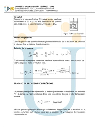 UNIVERSIDAD NACIONAL ABIERTA Y A DISTANCIA – UNAD
ESCUELA DE CIENCIAS BÁSICAS, TECNOLOGÍA E INGENIERÍA
CONTENIDO DIDÁCTICO DEL CURSO: 201015 – TERMODINÁMICA
Ejemplo 8
Determine el volumen final de 0.5 moles un gas ideal que
se encuentra a 20 ºC y 200 kPa después de un proceso
isotérmico donde el sistema realiza un trabajo de 2 kJ.
Figura 18: Proceso isotérmico
Análisis del problema
Como el proceso es isotérmico el trabajo está determinado por la ecuación 39. Entonces
el volumen final se despeja de esta ecuación.
Solución del problema












 nRT
W
nRT
W
eVVe
V
V
V
V
nRT
W
12
1
2
1
2
ln
El volumen inicial se puede determinar mediante la ecuación de estado, remplazando los
valores se puede hallar el volumen final.
3
298
.
314.8
5.0
2000
1
2 031.0
200000
298)
.
314.8
(5.0
me
Pa
K
Kmol
J
mol
e
P
nRT
V
K
Kmol
J
mol
J
nRT
W





























TRABAJO EN PROCESOS POLITRÓPICOS
Un proceso politrópico es aquel donde la presión y el volumen se relacionan por medio de
PVn
= C, donde n y C son constantes. Si de esta ecuación se despeja el valor de la presión
se tiene:
n
n
CV
V
C
P 
 Ecuación 45
Para un proceso politrópico el trabajo se determina remplazando en la ecuación 32 la
presión en función del volumen dada por la ecuación 45 y realizando la integración
correspondiente:
 