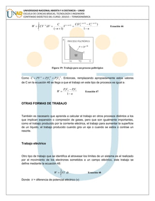 UNIVERSIDAD NACIONAL ABIERTA Y A DISTANCIA – UNAD
ESCUELA DE CIENCIAS BÁSICAS, TECNOLOGÍA E INGENIERÍA
CONTENIDO DIDÁCTICO DEL CURSO: 201015 – TERMODINÁMICA
n
VVC
V
n
C
dVCVW
nn
nn







 1
)(
)1(
)1(
1
)1(
2
2
1
)1(
Ecuación 46
Figura 19: Trabajo para un proceso politrópico
Como
nnn
VPVPPVC 2211  . Entonces, remplazando apropiadamente estos valores
de C en la ecuación 46 se llega a que el trabajo en este tipo de procesos es igual a:
n
VPVP
W



1
1122
Ecuación 47
OTRAS FORMAS DE TRABAJO
También es necesario que aprenda a calcular el trabajo en otros procesos distintos a los
que implican expansión o compresión de gases, pero que son igualmente importantes,
como el trabajo producido por la corriente eléctrica, el trabajo para aumentar la superficie
de un líquido, el trabajo producido cuando gira un eje o cuando se estira o contrae un
resorte.
Trabajo eléctrico
Otro tipo de trabajo que se identifica al atravesar los límites de un sistema es el realizado
por el movimiento de los electrones sometidos a un campo eléctrico, este trabajo se
define mediante la ecuación 48:
dtVIW 
2
1
Ecuación 48
Donde V = diferencia de potencial eléctrico (v)
 