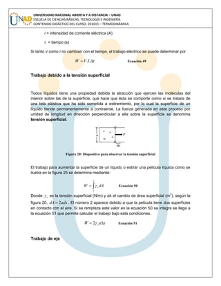 UNIVERSIDAD NACIONAL ABIERTA Y A DISTANCIA – UNAD
ESCUELA DE CIENCIAS BÁSICAS, TECNOLOGÍA E INGENIERÍA
CONTENIDO DIDÁCTICO DEL CURSO: 201015 – TERMODINÁMICA
I = intensidad de corriente eléctrica (A)
t = tiempo (s)
Si tanto V como I no cambian con el tiempo, el trabajo eléctrico se puede determinar por
tIVW  .. Ecuación 49
Trabajo debido a la tensión superficial
Todos líquidos tiene una propiedad debida la atracción que ejercen las moléculas del
interior sobre las de la superficie, que hace que ésta se comporte como si se tratara de
una tela elástica que ha sido sometida a estiramiento, por lo cual la superficie de un
líquido tiende permanentemente a contraerse. La fuerza generada en este proceso por
unidad de longitud en dirección perpendicular a ella sobre la superficie se denomina
tensión superficial.
Figura 20: Dispositivo para observar la tensión superficial
El trabajo para aumentar la superficie de un líquido o estirar una película líquida como se
ilustra en la figura 25 se determina mediante:

2
1
dAW s Ecuación 50
Donde s es la tensión superficial (N/m) y dA el cambio de área superficial (m2
), según la
figura 20, adxdA 2 . El número 2 aparece debido a que la película tiene dos superficies
en contacto con el aire. Si se remplaza este valor en la ecuación 50 se integra se llega a
la ecuación 51 que permite calcular el trabajo bajo esta condiciones.
xaW s  2 Ecuación 51
Trabajo de eje
 