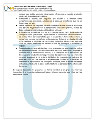 UNIVERSIDAD NACIONAL ABIERTA Y A DISTANCIA – UNAD
ESCUELA DE CIENCIAS BÁSICAS, TECNOLOGÍA E INGENIERÍA
CONTENIDO DIDÁCTICO DEL CURSO: 201015 – TERMODINÁMICA
contexto para facilitar una mejor interpretación y finalmente se muestra la solución
numérica y dimensional del problema.
 Invitaciones a razonar, son preguntas que inducen a la reflexión sobre
comportamientos especiales, aplicaciones o aspectos importantes que no se
deben pasar por alto.
 Tareas sugeridas son pequeños trabajos o labores que debe realizar el estudiante
para dar una mayor significado al conocimiento tales como gráficos, análisis de
datos, lecturas complementarias, utilización de software.
 Actividades de aprendizaje: son las acciones que tienen como fin promover la
conceptualización y el análisis, importantes en la construcción de conocimientos,
las cuales deben ser desarrolladas por el estudiante en forma independiente y
compartirlas con sus compañeros en las sesiones de tutoría o a través del aula
virtual mediante la utilización de los murales, portafolios, foros o chats, por esta
razón no tienen información de retorno ya que se restringiría la discusión al
respecto.
 Autoevaluación considerada también como una acción de aprendizaje se realiza
mediante preguntas que cada estudiante debe responder en el tiempo estipulado y
confrontar con la información de retorno, si la calificación no es satisfactoria se
deben volver a estudiar los temas pertinentes. Se recomienda muy especialmente
no seguir avanzando si no se tiene claridad en las respuestas de cada una de
estas preguntas. La otra parte de la autoevaluación consiste en el desarrollo de
problemas de aplicación de los conceptos, principios, leyes o teorías estudiadas
en la unidad. Cada uno de estos problemas tiene su correspondiente información
de retorno.
Se sugiere desarrollar los problemas en forma individual o en grupo sin mirar las
respuestas. Si se presentan dudas discutirlas con el tutor a través del aula virtual o en las
sesiones de tutoría.
 