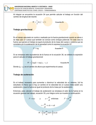 UNIVERSIDAD NACIONAL ABIERTA Y A DISTANCIA – UNAD
ESCUELA DE CIENCIAS BÁSICAS, TECNOLOGÍA E INGENIERÍA
CONTENIDO DIDÁCTICO DEL CURSO: 201015 – TERMODINÁMICA
Al integrar se encuentra la ecuación 54 que permite calcular el trabajo en función del
cambio de longitud del resorte:
)(
2
1 2
1
2
2 xxkW  Ecuación 56
Trabajo gravitacional
Es el trabajo ejecutado en contra o realizado por la fuerza gravitacional cuando se eleva o
se deja caer un cuerpo que también se conoce como energía potencial. En este caso la
fuerza que genera el trabajo es igual al producto de la masa del cuerpo o sistema que se
considere por la aceleración de la gravedad como lo expresa la ecuación 57.
mgF  Ecuación 57
Si se remplaza esta equivalencia de la fuerza en la ecuación 36, se obtiene la expresión
para el calcular el trabajo gravitacional:
)( 12
2
1
yymgmgdyW   Ecuación 58
Donde (y2 – y1) es el cambio de altura que experimenta el cuerpo.
Trabajo de aceleración
Es el trabajo necesario para aumentar o disminuir la velocidad de un sistema. Ud ha
estudiado en física que si hay un cambio en la velocidad de un cuerpo debe existir una
aceleración y que la fuerza es igual al producto de la masa por la aceleración.
Entonces, para calcular el trabajo de aceleración se remplaza el valor de la fuerza en la
ecuación general del trabajo, ecuación 35 y se integra como se muestra a continuación:
amF . y
dt
dv
a  entonces
dt
dv
mF 
vdtdx
dt
dx
v 
 
2
1
2
1
)( mvdvvdt
dt
dv
mW
 