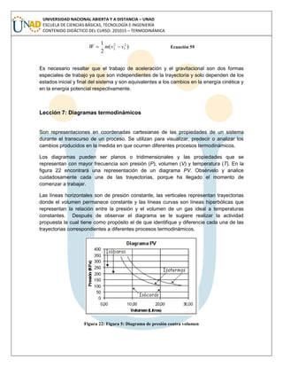 UNIVERSIDAD NACIONAL ABIERTA Y A DISTANCIA – UNAD
ESCUELA DE CIENCIAS BÁSICAS, TECNOLOGÍA E INGENIERÍA
CONTENIDO DIDÁCTICO DEL CURSO: 201015 – TERMODINÁMICA
)(
2
1 2
1
2
2 vvmW  Ecuación 59
Es necesario resaltar que el trabajo de aceleración y el gravitacional son dos formas
especiales de trabajo ya que son independientes de la trayectoria y solo dependen de los
estados inicial y final del sistema y son equivalentes a los cambios en la energía cinética y
en la energía potencial respectivamente.
Lección 7: Diagramas termodinámicos
Son representaciones en coordenadas cartesianas de las propiedades de un sistema
durante el transcurso de un proceso. Se utilizan para visualizar, predecir o analizar los
cambios producidos en la medida en que ocurren diferentes procesos termodinámicos.
Los diagramas pueden ser planos o tridimensionales y las propiedades que se
representan con mayor frecuencia son presión (P), volumen (V) y temperatura (T). En la
figura 22 encontrará una representación de un diagrama PV. Obsérvelo y analice
cuidadosamente cada una de las trayectorias, porque ha llegado el momento de
comenzar a trabajar.
Las líneas horizontales son de presión constante, las verticales representan trayectorias
donde el volumen permanece constante y las líneas curvas son líneas hiperbólicas que
representan la relación entre la presión y el volumen de un gas ideal a temperaturas
constantes. Después de observar el diagrama se le sugiere realizar la actividad
propuesta la cual tiene como propósito el de que identifique y diferencie cada una de las
trayectorias correspondientes a diferentes procesos termodinámicos.
Figura 22: Figura 5: Diagrama de presión contra volumen
 