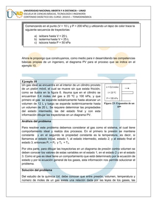 UNIVERSIDAD NACIONAL ABIERTA Y A DISTANCIA – UNAD
ESCUELA DE CIENCIAS BÁSICAS, TECNOLOGÍA E INGENIERÍA
CONTENIDO DIDÁCTICO DEL CURSO: 201015 – TERMODINÁMICA
Ahora le propongo que construyamos, como medio para ir desarrollando las competencias
básicas propias de un ingeniero, el diagrama PV para el proceso que se indica en el
ejemplo 10.
Ejemplo 10
Un gas ideal se encuentra en el interior de un cilindro provisto
de un pistón móvil, el cual se mueve sin que exista fricción,
como se ilustra en la figura 6. Asuma que en el cilindro se
encuentran 0.4 moles del gas a 20 ºC y 100 kPa, y que
primero el gas se expande isobáricamente hasta alcanzar un
volumen de 12 L y luego se expande isotérmicamente hasta
un volumen de 20 L. Se requiere determinar las propiedades
del estado intermedio, las del estado final y con esta
información dibujar las trayectorias en un diagrama PV.
Figura 23: Expansión de un
gas
Análisis del problema
Para resolver este problema debemos considerar al gas como el sistema, el cual tiene
comportamiento ideal y realiza dos procesos. En el primero la presión se mantiene
constante y en el segundo la propiedad constante es la temperatura, es decir, si
llamamos al estado inicial, estado 1; al estado intermedio, estado 2; y al estado final el
estado 3; entonces P1 = P2 y T2 = T3.
Por otra parte, para dibujar las trayectorias en un diagrama de presión contra volumen se
deben conocer los valores de estas variables en el estado 1, en el estado 2 y en el estado
3. Como el gas es ideal tiene un comportamiento que está determinado por la ecuación de
estado y por la ecuación general de los gases, esta información nos permite solucionar el
problema.
Solución del problema
Del estudio de la química Ud. debe conocer que entre presión, volumen, temperatura y
número de moles de un gas existe una relación dada por las leyes de los gases, las
Comenzando en el punto (V = 10 L y P = 200 kPa) y utilizando un lápiz de color trace la
siguiente secuencia de trayectorias:
a) isóbara hasta V = 20 L
b) isoterma hasta V = 25 L
c) isócora hasta P = 50 kPa
 