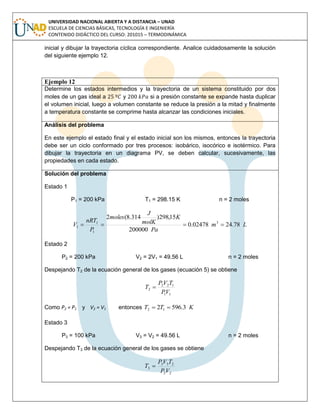 UNIVERSIDAD NACIONAL ABIERTA Y A DISTANCIA – UNAD
ESCUELA DE CIENCIAS BÁSICAS, TECNOLOGÍA E INGENIERÍA
CONTENIDO DIDÁCTICO DEL CURSO: 201015 – TERMODINÁMICA
inicial y dibujar la trayectoria cíclica correspondiente. Analice cuidadosamente la solución
del siguiente ejemplo 12.
Ejemplo 12
Determine los estados intermedios y la trayectoria de un sistema constituido por dos
moles de un gas ideal a y si a presión constante se expande hasta duplicar
el volumen inicial, luego a volumen constante se reduce la presión a la mitad y finalmente
a temperatura constante se comprime hasta alcanzar las condiciones iniciales.
Análisis del problema
En este ejemplo el estado final y el estado inicial son los mismos, entonces la trayectoria
debe ser un ciclo conformado por tres procesos: isobárico, isocórico e isotérmico. Para
dibujar la trayectoria en un diagrama PV, se deben calcular, sucesivamente, las
propiedades en cada estado.
Solución del problema
Estado 1
P1 = 200 kPa T1 = 298.15 K n = 2 moles
Lm
Pa
K
molK
J
moles
P
nRT
V 78.2402478.0
200000
15,298)314.8(2
3
1
1
1 
Estado 2
P2 = 200 kPa V2 = 2V1 = 49.56 L n = 2 moles
Despejando T2 de la ecuación general de los gases (ecuación 5) se obtiene
11
122
2
VP
TVP
T 
Como P2 = P1 y V2 = V1 entonces KTT 3.5962 12 
Estado 3
P3 = 100 kPa V3 = V2 = 49.56 L n = 2 moles
Despejando T3 de la ecuación general de los gases se obtiene
22
233
3
VP
TVP
T 
 
