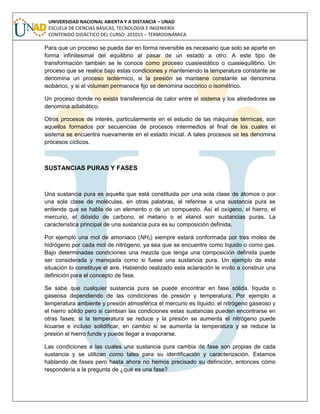 UNIVERSIDAD NACIONAL ABIERTA Y A DISTANCIA – UNAD
ESCUELA DE CIENCIAS BÁSICAS, TECNOLOGÍA E INGENIERÍA
CONTENIDO DIDÁCTICO DEL CURSO: 201015 – TERMODINÁMICA
Para que un proceso se pueda dar en forma reversible es necesario que solo se aparte en
forma infinitesimal del equilibrio al pasar de un estado a otro. A este tipo de
transformación también se le conoce como proceso cuasiestático o cuasiequilibrio. Un
proceso que se realice bajo estas condiciones y manteniendo la temperatura constante se
denomina un proceso isotérmico, si la presión se mantiene constante se denomina
isobárico, y si el volumen permanece fijo se denomina isocórico o isométrico.
Un proceso donde no exista transferencia de calor entre el sistema y los alrededores se
denomina adiabático.
Otros procesos de interés, particularmente en el estudio de las máquinas térmicas, son
aquellos formados por secuencias de procesos intermedios al final de los cuales el
sistema se encuentra nuevamente en el estado inicial. A tales procesos se les denomina
procesos cíclicos.
SUSTANCIAS PURAS Y FASES
Una sustancia pura es aquella que está constituida por una sola clase de átomos o por
una sola clase de moléculas, en otras palabras, al referirse a una sustancia pura se
entiende que se habla de un elemento o de un compuesto. Así el oxígeno, el hierro, el
mercurio, el dióxido de carbono, el metano o el etanol son sustancias puras. La
característica principal de una sustancia pura es su composición definida.
Por ejemplo una mol de amoniaco (NH3) siempre estará conformada por tres moles de
hidrógeno por cada mol de nitrógeno, ya sea que se encuentre como líquido o como gas.
Bajo determinadas condiciones una mezcla que tenga una composición definida puede
ser considerada y manejada como si fuese una sustancia pura. Un ejemplo de esta
situación lo constituye el aire. Habiendo realizado esta aclaración le invito a construir una
definición para el concepto de fase.
Se sabe que cualquier sustancia pura se puede encontrar en fase sólida, líquida o
gaseosa dependiendo de las condiciones de presión y temperatura. Por ejemplo a
temperatura ambiente y presión atmosférica el mercurio es líquido, el nitrógeno gaseoso y
el hierro sólido pero si cambian las condiciones estas sustancias pueden encontrarse en
otras fases; si la temperatura se reduce y la presión se aumenta el nitrógeno puede
licuarse e incluso solidificar, en cambio si se aumenta la temperatura y se reduce la
presión el hierro funde y puede llegar a evaporarse.
Las condiciones a las cuales una sustancia pura cambia de fase son propias de cada
sustancia y se utilizan como tales para su identificación y caracterización. Estamos
hablando de fases pero hasta ahora no hemos precisado su definición, entonces cómo
respondería a la pregunta de ¿qué es una fase?
 