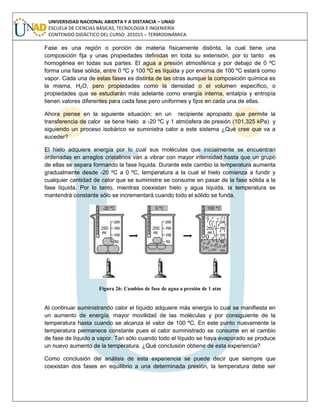UNIVERSIDAD NACIONAL ABIERTA Y A DISTANCIA – UNAD
ESCUELA DE CIENCIAS BÁSICAS, TECNOLOGÍA E INGENIERÍA
CONTENIDO DIDÁCTICO DEL CURSO: 201015 – TERMODINÁMICA
Fase es una región o porción de materia físicamente distinta, la cual tiene una
composición fija y unas propiedades definidas en toda su extensión, por lo tanto es
homogénea en todas sus partes. El agua a presión atmosférica y por debajo de 0 ºC
forma una fase sólida, entre 0 ºC y 100 ºC es líquida y por encima de 100 ºC estará como
vapor. Cada una de estas fases es distinta de las otras aunque la composición química es
la misma, H2O, pero propiedades como la densidad o el volumen específico, o
propiedades que se estudiarán más adelante como energía interna, entalpía y entropía
tienen valores diferentes para cada fase pero uniformes y fijos en cada una de ellas.
Ahora piense en la siguiente situación: en un recipiente apropiado que permite la
transferencia de calor se tiene hielo a -20 ºC y 1 atmósfera de presión (101,325 kPa) y
siguiendo un proceso isobárico se suministra calor a este sistema ¿Qué cree que va a
suceder?
El hielo adquiere energía por lo cual sus moléculas que inicialmente se encuentran
ordenadas en arreglos cristalinos van a vibrar con mayor intensidad hasta que un grupo
de ellas se separa formando la fase líquida. Durante este cambio la temperatura aumenta
gradualmente desde -20 ºC a 0 ºC, temperatura a la cual el hielo comienza a fundir y
cualquier cantidad de calor que se suministre se consume en pasar de la fase sólida a la
fase líquida. Por lo tanto, mientras coexistan hielo y agua líquida, la temperatura se
mantendrá constante sólo se incrementará cuando todo el sólido se funda.
Figura 26: Cambios de fase de agua a presión de 1 atm
Al continuar suministrando calor el líquido adquiere más energía lo cual se manifiesta en
un aumento de energía, mayor movilidad de las moléculas y por consiguiente de la
temperatura hasta cuando se alcanza el valor de 100 ºC. En este punto nuevamente la
temperatura permanece constante pues el calor suministrado se consume en el cambio
de fase de líquido a vapor. Tan sólo cuando todo el líquido se haya evaporado se produce
un nuevo aumento de la temperatura. ¿Qué conclusión obtiene de esta experiencia?
Como conclusión del análisis de esta experiencia se puede decir que siempre que
coexistan dos fases en equilibrio a una determinada presión, la temperatura debe ser
 