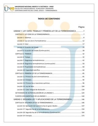 UNIVERSIDAD NACIONAL ABIERTA Y A DISTANCIA – UNAD
ESCUELA DE CIENCIAS BÁSICAS, TECNOLOGÍA E INGENIERÍA
CONTENIDO DIDÁCTICO DEL CURSO: 201015 – TERMODINÁMICA
ÍNDICE DE CONTENIDO
Página
UNIDAD 1: LEY CERO, TRABAJO Y PRIMERA LEY DE LA TERMODINÁMICA................ 7
CAPITULO 1: LEY CERO DE LA TERMODINÁMICA............................................................................ 7
Lección 1: Sistemas ..................................................................................................................... 8
Lección 2: Ley cero de la Termodinámica ................................................................................. 12
Lección 3: Calor ......................................................................................................................... 17
Lección 4: Ecuación de Estado .................................................................................................. 23
Lección 5: Ecuación de estado (Continuación).......................................................................... 28
CAPITULO 2: TRABAJO................................................................................................................... 32
Lección 6: Trabajo ..................................................................................................................... 32
Lección 7: Diagramas termodinámicos ..................................................................................... 42
Lección 8: Diagramas termodinámicos (continuación)............................................................. 50
Lección 9: Propiedades termodinámicas .................................................................................. 60
Lección 10: Capacidad calorífica ............................................................................................... 64
CAPITULO 3: PRIMERA LEY DE LA TERMODINAMICA.................................................................... 85
Lección 11: Primera ley de la termodinámica........................................................................... 85
Lección 12: Entalpia................................................................................................................... 94
Lección 13: Primera ley y reacciones químicas......................................................................... 96
Lección 14: Ley de Hess........................................................................................................... 104
Lección 15: Calor integral de disolución.................................................................................. 118
ACTIVIDADES DE AUTOEVALUACIÓN DE LA UNIDAD 1............................................................... 124
FUENTES DOCUMENTALES DE LA UNIDAD 1 .............................................................................. 144
UNIDAD 2: SEGUNDA LEY Y APLICACIONES DE LA TERMODINÁMICA...................... 146
CAPITULO 4: SEGUNDA LEY DE LA TERMODINAMICA................................................................. 146
Lección 16: Aplicación de la primera ley en gases ideales...................................................... 147
Lección 17: Segunda ley de la termodinámica........................................................................ 154
Lección 18: Segunda ley de la termodinámica (Continuación)............................................... 164
Lección 19: Entropía................................................................................................................ 173
 