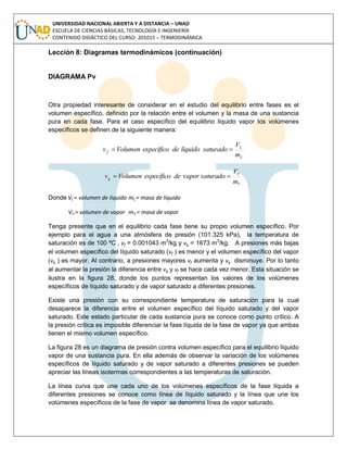 UNIVERSIDAD NACIONAL ABIERTA Y A DISTANCIA – UNAD
ESCUELA DE CIENCIAS BÁSICAS, TECNOLOGÍA E INGENIERÍA
CONTENIDO DIDÁCTICO DEL CURSO: 201015 – TERMODINÁMICA
Lección 8: Diagramas termodinámicos (continuación)
DIAGRAMA Pv
Otra propiedad interesante de considerar en el estudio del equilibrio entre fases es el
volumen específico, definido por la relación entre el volumen y la masa de una sustancia
pura en cada fase. Para el caso específico del equilibrio líquido vapor los volúmenes
específicos se definen de la siguiente manera:
L
L
f
m
V
saturadolíquidodeespecíficoVolumenv 
V
V
g
m
V
saturadovapordeespecíficoVolumenv 
Donde VL = volumen de líquido mL = masa de líquido
VV = volumen de vapor mV = masa de vapor
Tenga presente que en el equilibrio cada fase tiene su propio volumen específico. Por
ejemplo para el agua a una atmósfera de presión (101.325 kPa), la temperatura de
saturación es de 100 ºC , vf = 0.001043 m3
/kg y vg = 1673 m3
/kg. A presiones más bajas
el volumen específico del líquido saturado (vf ) es menor y el volumen específico del vapor
(vg ) es mayor. Al contrario, a presiones mayores vf aumenta y vg disminuye. Por lo tanto
al aumentar la presión la diferencia entre vg y vf se hace cada vez menor. Esta situación se
ilustra en la figura 28, donde los puntos representan los valores de los volúmenes
específicos de líquido saturado y de vapor saturado a diferentes presiones.
Existe una presión con su correspondiente temperatura de saturación para la cual
desaparece la diferencia entre el volumen específico del líquido saturado y del vapor
saturado. Este estado particular de cada sustancia pura se conoce como punto crítico. A
la presión crítica es imposible diferenciar la fase líquida de la fase de vapor ya que ambas
tienen el mismo volumen específico.
La figura 28 es un diagrama de presión contra volumen específico para el equilibrio líquido
vapor de una sustancia pura. En ella además de observar la variación de los volúmenes
específicos de líquido saturado y de vapor saturado a diferentes presiones se pueden
apreciar las líneas isotermas correspondientes a las temperaturas de saturación.
La línea curva que une cada uno de los volúmenes específicos de la fase líquida a
diferentes presiones se conoce como línea de líquido saturado y la línea que une los
volúmenes específicos de la fase de vapor se denomina línea de vapor saturado.
 