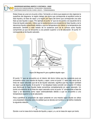 UNIVERSIDAD NACIONAL ABIERTA Y A DISTANCIA – UNAD
ESCUELA DE CIENCIAS BÁSICAS, TECNOLOGÍA E INGENIERÍA
CONTENIDO DIDÁCTICO DEL CURSO: 201015 – TERMODINÁMICA
Estas líneas se unen en el punto crítico formando un domo que separa en dos regiones la
superficie del diagrama: la región debajo del domo que corresponde al equilibrio entre la
fase líquida y la fase de vapor y la región por fuera del domo que corresponde una sola
fase ya sea líquida o vapor. Por ejemplo el punto “a” que se encuentra a la izquierda de la
línea de líquido saturado, indica que la sustancia pura se encuentra en fase líquida y se le
denomina líquido subenfriado debido a que su temperatura es inferior a la temperatura de
saturación; también a este estado de la sustancia pura se le conoce como líquido
comprimido ya que se encuentra a una presión superior a la de saturación. El punto “b”
corresponde al de líquido saturado.
Figura 28. Diagrama Pv para equilibrio líquido vapor
El punto “c” que se encuentra en el interior del domo indica que las sustancia pura se
encuentra como una mezcla de líquido y vapor; como el punto “c” está más cerca de la
línea de vapor saturado que de la de líquido saturado, significa que hay mayor cantidad
de vapor que de líquido. Si el punto “c” se desplaza hasta coincidir con el punto “d” indica
que disminuye la fase líquida hasta convertirse completamente en vapor saturado. Un
punto a la derecha de la línea de vapor saturado como el punto “e” corresponde a fase de
vapor y se denomina como vapor sobrecalentado debido a que se encuentra a una
temperatura superior a la de saturación.
Para cuantificar la proporción de vapor presente en una mezcla vapor líquido se utiliza
una propiedad conocida como la calidad que se denota con la letra x y se define mediante
la siguiente relación:
m
m
x V
 Ecuación 60
Donde m es la masa de la mezcla de líquido y vapor y mV es la masa de vapor por tanto
 