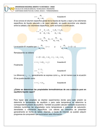 UNIVERSIDAD NACIONAL ABIERTA Y A DISTANCIA – UNAD
ESCUELA DE CIENCIAS BÁSICAS, TECNOLOGÍA E INGENIERÍA
CONTENIDO DIDÁCTICO DEL CURSO: 201015 – TERMODINÁMICA
VL
V
mm
m
x

 Ecuación 61
Si se conoce el volumen específico global de la mezcla de líquido y vapor y los volúmenes
específicos de líquido saturado y de vapor saturado, se puede encontrar una relación
entre la calidad y los volúmenes específicos, como se ilustra a continuación.
VL
VgLf
VL
VL
mm
mvmv
mm
VV
m
V
v






g
VL
V
f
VL
L
v
mm
m
v
mm
m
v )()(




La ecuación 61 muestra que x
mm
m
VL
V


)( y )1()( x
mm
m
VL
L


Remplazando se obtiene
gffgf xvxvvxvvxv  )1(
)( fgf vvxvv  Ecuación 62
Finalmente
fg
f
vv
vv
x


 Ecuación 63
La diferencia fg vv  generalmente se expresa como vfg, de tal manera que la ecuación
63 se puede escribir como
fgf xvvv  Ecuación 64
¿Cómo se determinan las propiedades termodinámicas de una sustancia pura en
equilibrio líquido vapor?
Para lograr este propósito se diseñan experimentos donde para cada presión se
determina la temperatura de equilibrio o para cada temperatura se determina la
correspondiente presión de equilibrio. También se pueden calcular mediante ecuaciones o
métodos numéricos las propiedades como temperaturas o presiones de saturación,
densidades o volúmenes específicos. Los valores así obtenidos se presentan
generalmente en forma de tablas. Además, a través de Internet, se pueden adquirir
programas de computador que suministran esta información.
 