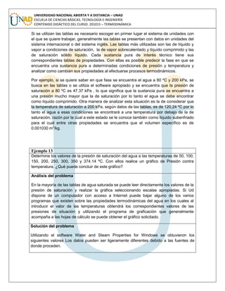 UNIVERSIDAD NACIONAL ABIERTA Y A DISTANCIA – UNAD
ESCUELA DE CIENCIAS BÁSICAS, TECNOLOGÍA E INGENIERÍA
CONTENIDO DIDÁCTICO DEL CURSO: 201015 – TERMODINÁMICA
Si se utilizan las tablas es necesario escoger en primer lugar el sistema de unidades con
el que se quiere trabajar, generalmente las tablas se presentan con datos en unidades del
sistema internacional o del sistema inglés. Las tablas más utilizadas son las de líquido y
vapor a condiciones de saturación, la de vapor sobrecalentado y líquido comprimido y las
de saturación sólido líquido. Cada sustancia pura de interés técnico tiene sus
correspondientes tablas de propiedades. Con ellas es posible predecir la fase en que se
encuentra una sustancia pura a determinadas condiciones de presión y temperatura y
analizar como cambian sus propiedades al efectuarse procesos termodinámicos.
Por ejemplo, si se quiere saber en que fase se encuentra el agua a 80 ºC y 200 kPa, se
busca en las tablas o se utiliza el software apropiado y se encuentra que la presión de
saturación a 80 ºC es 47.37 kPa , lo que significa que la sustancia pura se encuentra a
una presión mucho mayor que la de saturación por lo tanto el agua se debe encontrar
como líquido comprimido. Otra manera de analizar esta situación es la de considerar que
la temperatura de saturación a 200 kPa, según datos de las tablas, es de 120,24 ºC por lo
tanto el agua a esas condiciones se encontrará a una temperatura por debajo de la de
saturación, razón por la cual a este estado se le conoce también como líquido subenfriado
para el cual entre otras propiedades se encuentra que el volumen específico es de
0.001030 m3
/kg.
Ejemplo 13
Determine los valores de la presión de saturación del agua a las temperaturas de 50, 100,
150, 200, 250, 300, 350 y 374.14 ºC. Con ellos realice un gráfico de Presión contra
temperatura. ¿Qué puede concluir de este gráfico?
Análisis del problema
En la mayoría de las tablas de agua saturada se puede leer directamente los valores de la
presión de saturación y realizar la gráfica seleccionando escalas apropiadas. Si Ud
dispone de un computador con acceso a Internet puede bajar alguno de los varios
programas que existen sobre las propiedades termodinámicas del agua en los cuales al
introducir el valor de las temperaturas obtendrá los correspondientes valores de las
presiones de situación y utilizando el programa de graficación que generalmente
acompaña a las hojas de cálculo se puede obtener el gráfico solicitado.
Solución del problema
Utilizando el software Water and Steam Properties for Windows se obtuvieron los
siguientes valores Los datos pueden ser ligeramente diferentes debido a las fuentes de
donde proceden.
 