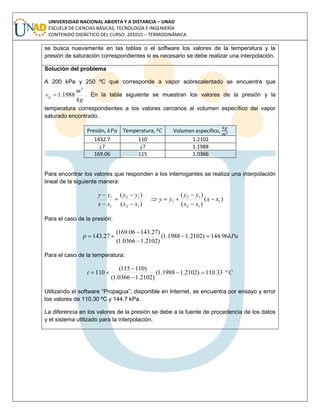 UNIVERSIDAD NACIONAL ABIERTA Y A DISTANCIA – UNAD
ESCUELA DE CIENCIAS BÁSICAS, TECNOLOGÍA E INGENIERÍA
CONTENIDO DIDÁCTICO DEL CURSO: 201015 – TERMODINÁMICA
se busca nuevamente en las tablas o el software los valores de la temperatura y la
presión de saturación correspondientes si es necesario se debe realizar una interpolación.
Solución del problema
A 200 kPa y 250 ºC que corresponde a vapor sobrecalentado se encuentra que
kg
m
vg
3
1988.1 . En la tabla siguiente se muestran los valores de la presión y la
temperatura correspondientes a los valores cercanos al volumen específico del vapor
saturado encontrado.
Presión, Temperatura, Volumen específico,
1432.7 110 1.2102
¿? ¿? 1.1988
169.06 115 1.0366
Para encontrar los valores que responden a los interrogantes se realiza una interpolación
lineal de la siguiente manera:
)(
)(
)(
)(
)(
1
12
12
1
12
12
1
1
xx
xx
yy
yy
xx
yy
xx
yy









Para el caso de la presión:
kPap 96.144)2102.11988.1(
)2102.10366.1(
)27.14306.169(
27.143 



Para el caso de la temperatura:
Ct º33.110)2102.11988.1(
)2102.10366.1(
)110115(
110 



Utilizando el software “Propagua”, disponible en Internet, se encuentra por ensayo y error
los valores de 110.30 ºC y 144.7 kPa.
La diferencia en los valores de la presión se debe a la fuente de procedencia de los datos
y el sistema utilizado para la interpolación.
 