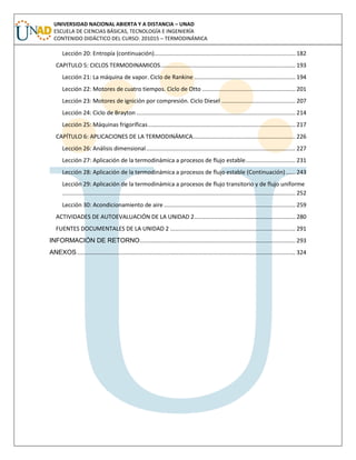 UNIVERSIDAD NACIONAL ABIERTA Y A DISTANCIA – UNAD
ESCUELA DE CIENCIAS BÁSICAS, TECNOLOGÍA E INGENIERÍA
CONTENIDO DIDÁCTICO DEL CURSO: 201015 – TERMODINÁMICA
Lección 20: Entropía (continuación)........................................................................................ 182
CAPITULO 5: CICLOS TERMODINAMICOS.................................................................................... 193
Lección 21: La máquina de vapor. Ciclo de Rankine ............................................................... 194
Lección 22: Motores de cuatro tiempos. Ciclo de Otto .......................................................... 201
Lección 23: Motores de ignición por compresión. Ciclo Diesel .............................................. 207
Lección 24: Ciclo de Brayton ................................................................................................... 214
Lección 25: Máquinas frigoríficas............................................................................................ 217
CAPÍTULO 6: APLICACIONES DE LA TERMODINÁMICA................................................................ 226
Lección 26: Análisis dimensional............................................................................................. 227
Lección 27: Aplicación de la termodinámica a procesos de flujo estable............................... 231
Lección 28: Aplicación de la termodinámica a procesos de flujo estable (Continuación)...... 243
Lección 29: Aplicación de la termodinámica a procesos de flujo transitorio y de flujo uniforme
................................................................................................................................................. 252
Lección 30: Acondicionamiento de aire.................................................................................. 259
ACTIVIDADES DE AUTOEVALUACIÓN DE LA UNIDAD 2............................................................... 280
FUENTES DOCUMENTALES DE LA UNIDAD 2 .............................................................................. 291
INFORMACIÓN DE RETORNO................................................................................................. 293
ANEXOS........................................................................................................................................ 324
 