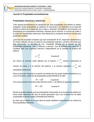 UNIVERSIDAD NACIONAL ABIERTA Y A DISTANCIA – UNAD
ESCUELA DE CIENCIAS BÁSICAS, TECNOLOGÍA E INGENIERÍA
CONTENIDO DIDÁCTICO DEL CURSO: 201015 – TERMODINÁMICA
Lección 9: Propiedades termodinámicas
Propiedades intensivas y extensivas
Todo sistema termodinámico se caracteriza por unas propiedades que definen su estado
energético. Estas propiedades se clasifican en intensivas si no dependen de la masa del
sistema y extensivas si dependen de la masa o “extensión” del sistema. Así la presión y la
temperatura son propiedades intensivas, mientras que el volumen, el número de moles o
la masa son propiedades extensivas. Esta diferencia es necesaria tenerla en cuenta para
posteriores análisis.
¿Qué tipo de propiedad considera que sea la densidad? Si Ud. respondió rápidamente y
sin mayor reflexión de que se trata de una propiedad extensiva. Lamento informarle que
está equivocado. La densidad es una propiedad definida por la relación de dos
propiedades extensivas, masa y volumen y siempre que se presente esta situación el
resultado será una propiedad intensiva, independiente de la cantidad de materia del
sistema.
V
m
 Ecuación 65
Así mismo, el volumen molar definido por la relación
n
V
V  donde n representa el
número de moles y V el volumen del sistema, o el volumen específico
m
V
v  son
propiedades intensivas.
Ahora quiero que recuerde la ecuación de estado para los gases ideales estudiada en su
curso de química. ¿Qué tipo de propiedades puede identificar en ella?
nRTPV  Ecuación 66
Si en esta ecuación se divide ambos términos entre n se obtiene la siguiente expresión:
RTVP  Ecuación 67
Donde se puede observar que las propiedades involucradas en la ecuación de estado son
ahora todas intensivas. De aquí se puede generalizar que si se conocen dos de estas
propiedades la tercera queda inmediatamente definida.
Es decir que el estado de un gas ideal se puede establecer especificando los valores de
dos propiedades intensivas.
 