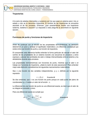 UNIVERSIDAD NACIONAL ABIERTA Y A DISTANCIA – UNAD
ESCUELA DE CIENCIAS BÁSICAS, TECNOLOGÍA E INGENIERÍA
CONTENIDO DIDÁCTICO DEL CURSO: 201015 – TERMODINÁMICA
Trayectorias
A la serie de estados intermedios y sucesivos por los que pasa un sistema para ir de un
estado a otro se le denomina trayectoria. El nombre de las trayectorias se encuentra
asociado al de los procesos. Entonces ¿qué características tendrá una trayectoria
isoterma, isobárica o isocora? La respuesta a esta pregunta la encontrará en siguiente
sección.
Funciones de punto y funciones de trayectoria
Antes de continuar con el estudio de las propiedades termodinámicas, es necesario
detenernos un poco y analizar el significado matemático y la diferencia conceptual que
existe entre una función de punto y una función de trayectoria.
El comprender esta diferencia facilita entender la forma particular de calcular el valor del
cambio de las propiedades de un sistema durante una secuencia de procesos y cómo
expresar y calcular las cantidades de calor o trabajo intercambiadas entre el sistema y los
alrededores durante esos procesos.
Las propiedades termodinámicas son funciones de punto, mientras que el calor o el
trabajo son funciones de trayectoria. ¿Sabe la razón de esta aseveración? Para entender
mejor esta distinción consideremos los siguientes razonamientos matemáticos.
Sea x una función de dos variables independientes, y y z, definida por la siguiente
expresión:
f(y,z)x  Ecuación 68
Se dice entonces, que x es una función de punto porque en cada punto del plano de
coordenadas (y, z) existe un valor de la función x.
La diferencial de una función de punto es una diferencial exacta, es decir que el valor de
su integral es conocido y único.
Para una diferencial exacta se cumple que
dz
z
x
dy
dy
x
dx
yz













 
 Ecuación 69
 