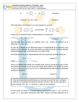 UNIVERSIDAD NACIONAL ABIERTA Y A DISTANCIA – UNAD
ESCUELA DE CIENCIAS BÁSICAS, TECNOLOGÍA E INGENIERÍA
CONTENIDO DIDÁCTICO DEL CURSO: 201015 – TERMODINÁMICA
Si
z
y
x
P 







 y
yz
x
Q 







 Ecuación 70
Entonces QdzPdydx  Ecuación 71
Ahora derivando P con respecto a z y Q con respecto a y se tiene:
yz
x
y
x
zz
P














 2
por otra parte
zy
x
z
x
yy
Q














 2
Puesto que no interesa el orden de diferenciación se concluye que:
y
Q
z
P





Ecuación 72
Generalmente esta conclusión es aceptada como una prueba de exactitud de la
diferencial QdzPdydx  .
El valor de la integral de una diferencial exacta es independiente de la trayectoria, esto
significa que no importan los puntos intermedios que siguió la función si no que depende
exclusivamente del valor en el punto final y en el punto inicial.
Para toda función de punto, independientemente de la trayectoria, se debe cumplir que
 
2
1
12 xxdx Ecuación 73
Donde ),( 222 zyfx  y ),( 111 zyfx 
Ahora, si el estado final coincide con el estado inicial, como es el caso de un ciclo, el valor
del cambio de la función es cero ya que los valores serían idénticos. Por lo tanto la integral
cíclica de una función de punto siempre será cero. Matemáticamente este hecho se representa
mediante la expresión:
  0dx Ecuación 74
Por otra parte en la figura 9 Ud puede observar tres trayectoria para f(y,z)x  entre los
puntos 1 y 2. ¿Encuentra diferencias entre ellas? Algunas funciones dependen de la
Todas las propiedades termodinámicas son funciones de punto. Por tanto, la integral
cíclica de una propiedad termodinámica siempre tendrá un valor de cero. Además, si
para cualquier ciclo , entonces, x debe ser una propiedad.
 