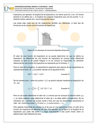 UNIVERSIDAD NACIONAL ABIERTA Y A DISTANCIA – UNAD
ESCUELA DE CIENCIAS BÁSICAS, TECNOLOGÍA E INGENIERÍA
CONTENIDO DIDÁCTICO DEL CURSO: 201015 – TERMODINÁMICA
trayectoria, por ejemplo, la longitud de la trayectoria a, es menor que la b, o la c. En forma
general si se define por L, la longitud de cualquier trayectoria que una los puntos 1 y 2,
existirán tantos valores de L como trayectorias hayan.
Las áreas bajo cada una de las trayectorias también son diferentes. A este tipo de
funciones se le conoce como funciones de trayectoria.
Figura 36: Las funciones de trayectoria dependen del proceso
El valor de una función de trayectoria no se puede determinar sin que se defina su
trayectoria. La diferencial de una función de trayectoria se conoce como diferencial
inexacta ya que no se puede integrar si no se conoce su trayectoria. Un elemento
diferencial de una función de trayectoria se representa por el símbolo  .
Para el caso de la longitud, un pequeñísimo segmento para alguna de las trayectorias se
representaría como L , y se podría calcular en la siguiente forma:
222
)()()( dzdyL  Ecuación 75
De tal manera que L, entre los puntos 1 y 2, se podría calcular mediante la integración de
L , así:
dzdzdyLL   
1
2
1
1
21 1)/( Ecuación 76
Pero no se puede determinar el valor de L a menos que se conozca la relación entre y y
z, en otras palabras, para determinar el valor de L se debe definir la trayectoria. No es
suficiente con conocer los puntos inicial y final, por eso se acostumbra representar el
valor de L entre los puntos 1 y 2 como 1L-2 y nunca como L1 – L2.
Otro aspecto importante de precisar es el de que en una trayectoria cíclica, el valor de la
función de trayectoria es diferente de cero. Por ejemplo, en la figura 9, la longitud de la
trayectoria que parte del punto 1 y llega nuevamente a ese punto inicial, tiene un
determinado valor diferente de cero.
 