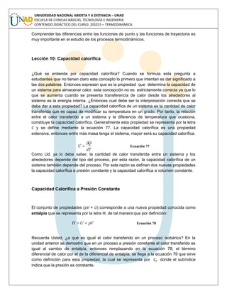 UNIVERSIDAD NACIONAL ABIERTA Y A DISTANCIA – UNAD
ESCUELA DE CIENCIAS BÁSICAS, TECNOLOGÍA E INGENIERÍA
CONTENIDO DIDÁCTICO DEL CURSO: 201015 – TERMODINÁMICA
Comprender las diferencias entre las funciones de punto y las funciones de trayectoria es
muy importante en el estudio de los procesos termodinámicos.
Lección 10: Capacidad calorífica
¿Qué se entiende por capacidad calorífica? Cuando se formula esta pregunta a
estudiantes que no tienen claro este concepto lo primero que intentan es dar significado a
las dos palabras. Entonces expresan que es la propiedad que determina la capacidad de
un sistema para almacenar calor, esta concepción no es estrictamente correcta ya que lo
que se aumenta cuando se presenta transferencia de calor desde los alrededores al
sistema es la energía interna. ¿Entonces cual debe ser la interpretación correcta que se
debe dar a esta propiedad? La capacidad calorífica de un sistema es la cantidad de calor
transferida que es capaz de modificar su temperatura en un grado. Por tanto, la relación
entre el calor transferido a un sistema y la diferencia de temperatura que ocasiona,
constituye la capacidad calorífica. Generalmente esta propiedad se representa por la letra
C y se define mediante la ecuación 77. La capacidad calorífica es una propiedad
extensiva, entonces entre más masa tenga el sistema, mayor será su capacidad calorífica.
dT
Q
C

 Ecuación 77
Como Ud. ya lo debe saber, la cantidad de calor transferida entre un sistema y los
alrededores depende del tipo del proceso, por esta razón, la capacidad calorífica de un
sistema también depende del proceso. Por esta razón se definen dos nuevas propiedades
la capacidad calorífica a presión constante y la capacidad calorífica a volumen constante.
Capacidad Calorífica a Presión Constante
El conjunto de propiedades (pV + U) corresponde a una nueva propiedad conocida como
entalpía que se representa por la letra H, de tal manera que por definición:
pVUH  Ecuación 78
Recuerda Usted, ¿a qué es igual el calor transferido en un proceso isobárico? En la
unidad anterior se demostró que en un proceso a presión constante el calor transferido es
igual al cambio de entalpía, entonces remplazando en la ecuación 78, el término
diferencial de calor por el de la diferencial de entalpía, se llega a la ecuación 79 que sirve
como definición para esta propiedad, la cual se representa por Cp donde el subíndice
indica que la presión es constante.
 