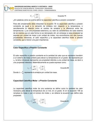 UNIVERSIDAD NACIONAL ABIERTA Y A DISTANCIA – UNAD
ESCUELA DE CIENCIAS BÁSICAS, TECNOLOGÍA E INGENIERÍA
CONTENIDO DIDÁCTICO DEL CURSO: 201015 – TERMODINÁMICA
p
p
T
H
C 







 Ecuación 79
¿En palabras cómo se podría definir la capacidad calorífica a presión constante?
Para ello simplemente debe interpretar la ecuación 79: la capacidad calorífica a presión
constante es igual a la variación de entalpía con respecto a la temperatura, o
sencillamente la relación entre el cambio de entalpía y la diferencia entre las
temperaturas. Cp es una propiedad extensiva y su valor es característico de cada sistema
de tal manera que en esta forma no es demasiado útil, sin embargo si esta propiedad se
expresa por unidad de masa o por unidad de moles, nos encontramos con dos nuevas
propiedades intensivas, el calor específico y la capacidad calorífica molar a presión
constante, que si tienen una gran importancia.
Calor Específico a Presión Constante
El calor específico a presión constante es la cantidad de calor que es necesario transferir
a un sistema de masa unitaria para elevar su temperatura en un grado. Se representa por
cp, la letra minúscula representa una propiedad referida a una unidad de masa, es decir a
una propiedad intensiva. Matemáticamente se puede expresar como:
pp
p
T
h
Tm
H
c 















 Ecuación 80
Donde , representa la entalpía por unidad de masa.
Capacidad Calorífica Molar a Presión Constante
La capacidad calorífica molar de una sustancia se define como la cantidad de calor
necesaria para elevar la temperatura de un mol, en un grado. Si en la ecuación 106 se
remplaza la masa m por el número de moles n, se obtiene la ecuación que define esta
propiedad.
pp
p
T
H
Tn
H
C 















 Ecuación 81
 
