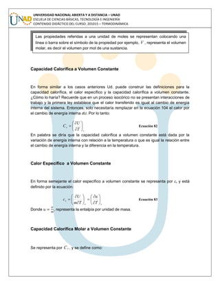 UNIVERSIDAD NACIONAL ABIERTA Y A DISTANCIA – UNAD
ESCUELA DE CIENCIAS BÁSICAS, TECNOLOGÍA E INGENIERÍA
CONTENIDO DIDÁCTICO DEL CURSO: 201015 – TERMODINÁMICA
Capacidad Calorífica a Volumen Constante
En forma similar a los casos anteriores Ud. puede construir las definiciones para la
capacidad calorífica, el calor específico y la capacidad calorífica a volumen constante.
¿Cómo lo haría? Recuerde que en un proceso isocórico no se presentan interacciones de
trabajo y la primera ley establece que el calor transferido es igual al cambio de energía
interna del sistema. Entonces, solo necesitaría remplazar en la ecuación 104 el calor por
el cambio de energía interna dU. Por lo tanto:
v
v
T
U
C 







 Ecuación 82
En palabra se diría que la capacidad calorífica a volumen constante está dada por la
variación de energía interna con relación a la temperatura o que es igual la relación entre
el cambio de energía interna y la diferencia en la temperatura.
Calor Específico a Volumen Constante
En forma semejante el calor específico a volumen constante se representa por cv y está
definido por la ecuación:
vv
v
T
u
Tm
U
c 















 Ecuación 83
Donde , representa la entalpía por unidad de masa.
Capacidad Calorífica Molar a Volumen Constante
Se representa por vC , y se define como:
Las propiedades referidas a una unidad de moles se representan colocando una
línea o barra sobre el símbolo de la propiedad por ejemplo, , representa el volumen
molar, es decir el volumen por mol de una sustancia.
 