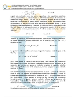 UNIVERSIDAD NACIONAL ABIERTA Y A DISTANCIA – UNAD
ESCUELA DE CIENCIAS BÁSICAS, TECNOLOGÍA E INGENIERÍA
CONTENIDO DIDÁCTICO DEL CURSO: 201015 – TERMODINÁMICA
vv
v
T
U
Tn
U
C 















 Ecuación 84
A partir de propiedades como los calores específicos o las capacidades caloríficas
molares, características de cada sustancia, se determinan los cambios de entalpía o los
cambios de energía interna, para ello solo es necesario, despejar de las ecuaciones
respectivas. Por otra parte la energía interna para gases ideales, solo depende de la
temperatura y si en la ecuación 78 que define la entalpía se remplaza el término PV por su
equivalente para gases ideales , se puede afirmar que también la entalpía de un gas
ideal solo depende de la temperatura como se observa en la ecuación 85, de tal manera
que las derivadas parciales, en las ecuaciones 78 a 84 se pueden sustituir por derivadas
ordinarias.
nRTUH  Ecuación 85
Teniendo en cuenta las consideraciones anteriores, para calcular el cambio de entalpía,
se pueden despejar los términos diferenciales (dH) de las ecuaciones 105, 106 y 107 y
expresarlos como:
dTCndTmcdTCdH ppp  Ecuación 86
En igual forma el término diferencial para la energía interna (dU) se puede despejar de 82,
83 y 84 y expresarlo como:
dTCndTmcdTCdU vvv  Ecuación 87
Ahora para realizar la integración se debe conocer como cambian las capacidades
caloríficas en función de la temperatura. Esta variación depende de la naturaleza de las
sustancias, por ejemplo para gases de moléculas complejas, la capacidad calorífica
molar, varía significativamente con la temperatura, mientras que para los gases nobles la
variación es mínima.
Para modelar matemáticamente este comportamiento se acude a funciones de polinomios
donde el orden con respecto a la temperatura absoluta va aumentando y donde los
coeficientes generalmente designados por las letras A, B, C…, son constantes que ya se
han determinado y cuyos valores se encuentran los manuales de propiedades
termodinámicas, o se pueden obtener mediante software que proporciona esta
información a través de Internet. De tal manera que la ecuación 88 es una forma de
representar la capacidad calorífica molar de un gas en función de la temperatura.
...32
DTCTBTAC p  Ecuación 88
Remplazando esta ecuación en 86 y realizando la integración se obtiene:
 