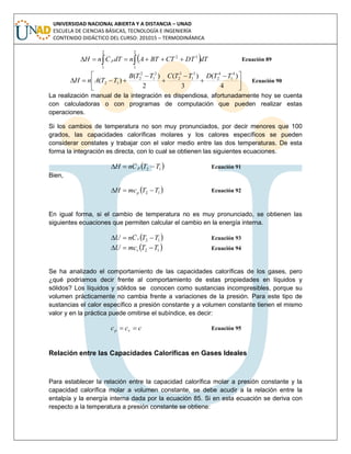 UNIVERSIDAD NACIONAL ABIERTA Y A DISTANCIA – UNAD
ESCUELA DE CIENCIAS BÁSICAS, TECNOLOGÍA E INGENIERÍA
CONTENIDO DIDÁCTICO DEL CURSO: 201015 – TERMODINÁMICA
  
2
1
32
2
1
dTDTCTBTAndTCnH p Ecuación 89





 





4
)(
3
)(
2
)(
)(
4
1
4
2
3
1
3
2
2
1
2
2
12
TTDTTCTTB
TTAnH Ecuación 90
La realización manual de la integración es dispendiosa, afortunadamente hoy se cuenta
con calculadoras o con programas de computación que pueden realizar estas
operaciones.
Si los cambios de temperatura no son muy pronunciados, por decir menores que 100
grados, las capacidades caloríficas molares y los calores específicos se pueden
considerar constates y trabajar con el valor medio entre las dos temperaturas. De esta
forma la integración es directa, con lo cual se obtienen las siguientes ecuaciones.
 12 TTCnH p  Ecuación 91
Bien,
 12 TTmcH p  Ecuación 92
En igual forma, si el cambio de temperatura no es muy pronunciado, se obtienen las
siguientes ecuaciones que permiten calcular el cambio en la energía interna.
 12 TTCnU v  Ecuación 93
 12 TTmcU v  Ecuación 94
Se ha analizado el comportamiento de las capacidades caloríficas de los gases, pero
¿qué podríamos decir frente al comportamiento de estas propiedades en líquidos y
sólidos? Los líquidos y sólidos se conocen como sustancias incompresibles, porque su
volumen prácticamente no cambia frente a variaciones de la presión. Para este tipo de
sustancias el calor específico a presión constante y a volumen constante tienen el mismo
valor y en la práctica puede omitirse el subíndice, es decir:
ccc vp  Ecuación 95
Relación entre las Capacidades Caloríficas en Gases Ideales
Para establecer la relación entre la capacidad calorífica molar a presión constante y la
capacidad calorífica molar a volumen constante, se debe acudir a la relación entre la
entalpía y la energía interna dada por la ecuación 85. Si en esta ecuación se deriva con
respecto a la temperatura a presión constante se obtiene:
 