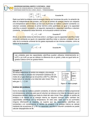 UNIVERSIDAD NACIONAL ABIERTA Y A DISTANCIA – UNAD
ESCUELA DE CIENCIAS BÁSICAS, TECNOLOGÍA E INGENIERÍA
CONTENIDO DIDÁCTICO DEL CURSO: 201015 – TERMODINÁMICA
nR
T
U
T
H
pp
















Ecuación 96
Dado que tanto la entalpía como la energía interna son funciones de punto, la variación de
ellas es independiente del proceso, por lo que el cambio de energía interna con respecto
a la temperatura será el mismo ya sea que el proceso se realice a presión constante o a
volumen constate, entonces el primer término entre paréntesis es igual a la capacidad
calorífica a presión constante y el segundo representa la capacidad calorífica a volumen
constante, remplazando estos términos en la ecuación anterior se tiene:
nRCC vp  Ecuación 97
Ahora, si se divide todos los términos entre n, se llega a que la capacidad calorífica molar
a presión constante es igual a la capacidad calorífica molar a volumen constante mas el
valor de la constante universal de los gases expresada en las mismas unidades, como se
indica en la ecuación:
RCC vp  Ecuación 98
Ejemplo 16
Se desea determinar el cambio de entalpía y de energía
interna durante un proceso de compresión isobárica de 2,4
moles de un gas ideal que se encuentra a 250 ºC y 200 kPa
hasta reducir el volumen a la mitad del valor inicial. Para
este gas RC p 5.2 .
Figura 37: Datos ejemplo
Análisis del problema
Como el proceso se realiza a presión constante, el volumen cambia en forma proporcional
a la temperatura, entonces para que el volumen se reduzca a la mitad es necesario que la
temperatura también disminuya hasta la mitad del valor inicial. Para calcular el cambio de
entalpía o el cambio en la energía interna se requiere conocer como cambian las
capacidades caloríficas con la temperatura. En este caso, dado que no se suministra
ninguna información al respecto, se supone que las capacidades caloríficas son
constantes y en consecuencia el cambio de entalpía y de energía interna se calcula
mediante las ecuaciones 91 y 93. La capacidad calorífica a volumen constante se puede
calcular despajándola de 98.
Las unidades para las capacidades caloríficas pueden utilizarse indistintamente en
kJ/ºC o en kJ/K ya que se refieren la diferencia de un grado y ésta es igual tanto en
grados Celsius como en grados Kelvin.
 