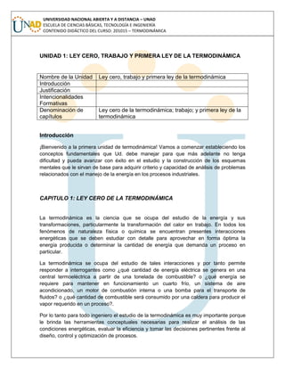 UNIVERSIDAD NACIONAL ABIERTA Y A DISTANCIA – UNAD
ESCUELA DE CIENCIAS BÁSICAS, TECNOLOGÍA E INGENIERÍA
CONTENIDO DIDÁCTICO DEL CURSO: 201015 – TERMODINÁMICA
UNIDAD 1: LEY CERO, TRABAJO Y PRIMERA LEY DE LA TERMODINÁMICA
Nombre de la Unidad Ley cero, trabajo y primera ley de la termodinámica
Introducción
Justificación
Intencionalidades
Formativas
Denominación de
capítulos
Ley cero de la termodinámica; trabajo; y primera ley de la
termodinámica
Introducción
¡Bienvenido a la primera unidad de termodinámica! Vamos a comenzar estableciendo los
conceptos fundamentales que Ud. debe manejar para que más adelante no tenga
dificultad y pueda avanzar con éxito en el estudio y la construcción de los esquemas
mentales que le sirvan de base para adquirir criterio y capacidad de análisis de problemas
relacionados con el manejo de la energía en los procesos industriales.
CAPITULO 1: LEY CERO DE LA TERMODINÁMICA
La termodinámica es la ciencia que se ocupa del estudio de la energía y sus
transformaciones, particularmente la transformación del calor en trabajo. En todos los
fenómenos de naturaleza física o química se encuentran presentes interacciones
energéticas que se deben estudiar con detalle para aprovechar en forma óptima la
energía producida o determinar la cantidad de energía que demanda un proceso en
particular.
La termodinámica se ocupa del estudio de tales interacciones y por tanto permite
responder a interrogantes como ¿qué cantidad de energía eléctrica se genera en una
central termoeléctrica a partir de una tonelada de combustible? o ¿qué energía se
requiere para mantener en funcionamiento un cuarto frío, un sistema de aire
acondicionado, un motor de combustión interna o una bomba para el transporte de
fluidos? o ¿qué cantidad de combustible será consumido por una caldera para producir el
vapor requerido en un proceso?.
Por lo tanto para todo ingeniero el estudio de la termodinámica es muy importante porque
le brinda las herramientas conceptuales necesarias para realizar el análisis de las
condiciones energéticas, evaluar la eficiencia y tomar las decisiones pertinentes frente al
diseño, control y optimización de procesos.
 