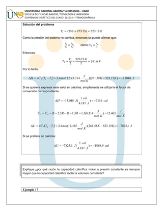UNIVERSIDAD NACIONAL ABIERTA Y A DISTANCIA – UNAD
ESCUELA DE CIENCIAS BÁSICAS, TECNOLOGÍA E INGENIERÍA
CONTENIDO DIDÁCTICO DEL CURSO: 201015 – TERMODINÁMICA
Solución del problema
( )
Como la presión del sistema no cambia, entonces se puede afirmar que:
; como:
Entonces:
Por lo tanto,
  JKK
Kmol
J
molTTCnH p 13048)15.52358.261)(
.
314.8)(5.2(4.212 
Si se quisiera expresar este valor en calorías, simplemente se utilizaría el factor de
conversión correspondiente
cal
J
cal
JH 3116)
187.4
1
(048.13 
Kmol
J
Kmol
J
RRRRCC pv 465.12)314.8(5.15.15.2 
  JKK
Kmol
J
molTTCnU v 1,7825)15.52358.261)(465.12(4.212 
Si se prefiere en calorías:
cal
J
cal
JU 9.1868)
187.4
1
(1.7825 
Explique ¿por qué razón la capacidad calorífica molar a presión constante es siempre
mayor que la capacidad calorífica molar a volumen constante?
Ejemplo 17
 