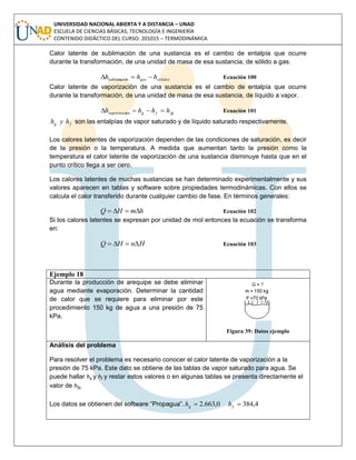 UNIVERSIDAD NACIONAL ABIERTA Y A DISTANCIA – UNAD
ESCUELA DE CIENCIAS BÁSICAS, TECNOLOGÍA E INGENIERÍA
CONTENIDO DIDÁCTICO DEL CURSO: 201015 – TERMODINÁMICA
Calor latente de sublimación de una sustancia es el cambio de entalpía que ocurre
durante la transformación, de una unidad de masa de esa sustancia, de sólido a gas.
sólidosgas hhh  nsublimació Ecuación 100
Calor latente de vaporización de una sustancia es el cambio de entalpía que ocurre
durante la transformación, de una unidad de masa de esa sustancia, de líquido a vapor.
fgfgónvaporizaci hhhh  Ecuación 101
fg hyh son las entalpías de vapor saturado y de líquido saturado respectivamente.
Los calores latentes de vaporización dependen de las condiciones de saturación, es decir
de la presión o la temperatura. A medida que aumentan tanto la presión como la
temperatura el calor latente de vaporización de una sustancia disminuye hasta que en el
punto crítico llega a ser cero.
Los calores latentes de muchas sustancias se han determinado experimentalmente y sus
valores aparecen en tablas y software sobre propiedades termodinámicas. Con ellos se
calcula el calor transferido durante cualquier cambio de fase. En términos generales:
hmHQ  Ecuación 102
Si los calores latentes se expresan por unidad de mol entonces la ecuación se transforma
en:
HnHQ  Ecuación 103
Ejemplo 18
Durante la producción de arequipe se debe eliminar
agua mediante evaporación. Determinar la cantidad
de calor que se requiere para eliminar por este
procedimiento 150 kg de agua a una presión de 75
kPa.
Figura 39: Datos ejemplo
Análisis del problema
Para resolver el problema es necesario conocer el calor latente de vaporización a la
presión de 75 kPa. Este dato se obtiene de las tablas de vapor saturado para agua. Se
puede hallar hg y hf y restar estos valores o en algunas tablas se presenta directamente el
valor de hfg.
Los datos se obtienen del software “Propagua”. 4,3840,663.2  fg hh
 