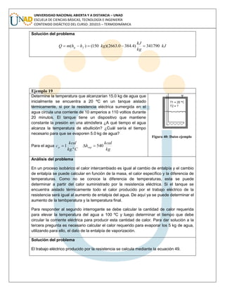 UNIVERSIDAD NACIONAL ABIERTA Y A DISTANCIA – UNAD
ESCUELA DE CIENCIAS BÁSICAS, TECNOLOGÍA E INGENIERÍA
CONTENIDO DIDÁCTICO DEL CURSO: 201015 – TERMODINÁMICA
Solución del problema
kJ
kg
kJ
kghhmQ fg 341790)4.3840.2663)(150()( 
Ejemplo 19
Determine la temperatura que alcanzarían 15.0 kg de agua que
inicialmente se encuentra a 20 ºC en un tanque aislado
térmicamente, si por la resistencia eléctrica sumergida en el
agua circula una corriente de 10 amperios a 110 voltios durante
20 minutos. El tanque tiene un dispositivo que mantiene
constante la presión en una atmósfera ¿A qué tiempo el agua
alcanza la temperatura de ebullición? ¿Cuál sería el tiempo
necesario para que se evaporen 5.0 kg de agua?
Para el agua
Ckg
kcal
cp
.º
1
kg
kcal
hvap 540
Figura 40: Datos ejemplo
Análisis del problema
En un proceso isobárico el calor intercambiado es igual al cambio de entalpía y el cambio
de entalpía se puede calcular en función de la masa, el calor específico y la diferencia de
temperaturas. Como no se conoce la diferencia de temperaturas, esta se puede
determinar a partir del calor suministrado por la resistencia eléctrica. Si el tanque se
encuentra aislado térmicamente todo el calor producido por el trabajo eléctrico de la
resistencia será igual al aumento de entalpía del agua. De aquí ya se puede determinar el
aumento de la tembperatura y la temperatura final.
Para responder al segundo interrogante se debe calcular la cantidad de calor requerida
para elevar la temperatura del agua a 100 ºC y luego determinar el tiempo que debe
circular la corriente eléctrica para producir esta cantidad de calor. Para dar solución a la
tercera pregunta es necesario calcular el calor requerido para evaporar los 5 kg de agua,
utilizando para ello, el dato de la entalpía de vaporización.
Solución del problema
El trabajo eléctrico producido por la resistencia se calcula mediante la ecuación 49.
 