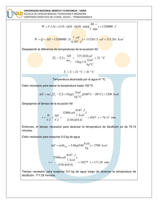 UNIVERSIDAD NACIONAL ABIERTA Y A DISTANCIA – UNAD
ESCUELA DE CIENCIAS BÁSICAS, TECNOLOGÍA E INGENIERÍA
CONTENIDO DIDÁCTICO DEL CURSO: 201015 – TERMODINÁMICA
J
s
AvtIVW 1320000)
min1
60
min)(20)(10)(110(.. 
kcalcal
J
cal
JHQW 261.3155.315261)
187.4
1
(13200000 
Despejando la diferencia de temperaturas de la ecuación 92:
  C
Ckg
kcal
kg
kcal
mc
H
TT
p
º21
º
0.1.15
261.315
12 


CCTT º41º2112 
Temperatura alcanzada por el agua 41 ºC
Calor necesario para elevar la temperatura hasta 100 ºC
  kcalCC
Ckg
kcal
kgTTmcH p 1200)º20º100)(
.º
1(1512 
Despejando el tiempo de la ecuación 49
min13.764567
)10)(110(
)
1
4187
(1200
..


 s
Av
kcal
J
kcal
IV
H
IV
W
t
Entonces, el tiempo necesario para alcanzar la temperatura de ebullición es de 76.14
minutos.
Calor necesario para evaporar 5.0 kg de agua
kcal
kg
kcal
kghmH vap 2700)540(0.5 
min28.17110277
)10)(110(
)
1
4187
(2700
 s
Av
kcal
J
kcal
t
Tiempo necesario para evaporar 5.0 kg de agua luego de alcanzar la temperatura de
ebullición: 171.28 minutos.
 